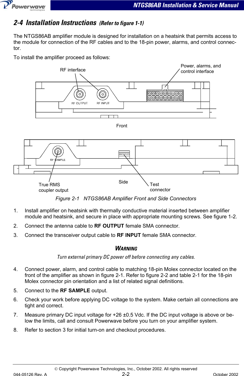  NTGS86AB Installation &amp; Service Manual 2-4  Installation Instructions  (Refer to figure 1-1) The NTGS86AB amplifier module is designed for installation on a heatsink that permits access to the module for connection of the RF cables and to the 18-pin power, alarms, and control connec-tor. To install the amplifier proceed as follows:    Power, alarms, and control interface RF interface  Front     Figure 2-1   NTGS86AB Amplifier Front and Side Connectors True RMS coupler output Side Test  connector 1.  Install amplifier on heatsink with thermally conductive material inserted between amplifier module and heatsink, and secure in place with appropriate mounting screws. See figure 1-2. 2.  Connect the antenna cable to RF OUTPUT female SMA connector. 3.  Connect the transceiver output cable to RF INPUT female SMA connector. WARNING Turn external primary DC power off before connecting any cables. 4.  Connect power, alarm, and control cable to matching 18-pin Molex connector located on the front of the amplifier as shown in figure 2-1. Refer to figure 2-2 and table 2-1 for the 18-pin Molex connector pin orientation and a list of related signal definitions. 5.  Connect to the RF SAMPLE output. 6.  Check your work before applying DC voltage to the system. Make certain all connections are tight and correct. 7.  Measure primary DC input voltage for +26 ±0.5 Vdc. If the DC input voltage is above or be-low the limits, call and consult Powerwave before you turn on your amplifier system. 8.  Refer to section 3 for initial turn-on and checkout procedures.  Copyright Powerwave Technologies, Inc., October 2002. All rights reserved 044-05126 Rev. A 2-2  October 2002 