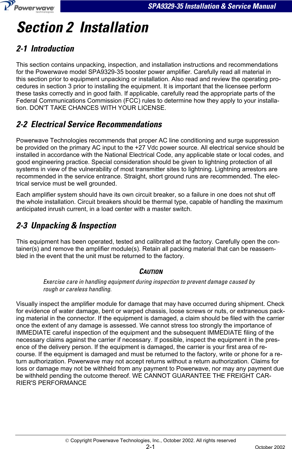  SPA9329-35 Installation &amp; Service Manual Section 2  Installation 2-1  Introduction This section contains unpacking, inspection, and installation instructions and recommendations for the Powerwave model SPA9329-35 booster power amplifier. Carefully read all material in this section prior to equipment unpacking or installation. Also read and review the operating pro-cedures in section 3 prior to installing the equipment. It is important that the licensee perform these tasks correctly and in good faith. If applicable, carefully read the appropriate parts of the Federal Communications Commission (FCC) rules to determine how they apply to your installa-tion. DON&apos;T TAKE CHANCES WITH YOUR LICENSE. 2-2  Electrical Service Recommendations Powerwave Technologies recommends that proper AC line conditioning and surge suppression be provided on the primary AC input to the +27 Vdc power source. All electrical service should be installed in accordance with the National Electrical Code, any applicable state or local codes, and good engineering practice. Special consideration should be given to lightning protection of all systems in view of the vulnerability of most transmitter sites to lightning. Lightning arrestors are recommended in the service entrance. Straight, short ground runs are recommended. The elec-trical service must be well grounded. Each amplifier system should have its own circuit breaker, so a failure in one does not shut off the whole installation. Circuit breakers should be thermal type, capable of handling the maximum anticipated inrush current, in a load center with a master switch. 2-3  Unpacking &amp; Inspection This equipment has been operated, tested and calibrated at the factory. Carefully open the con-tainer(s) and remove the amplifier module(s). Retain all packing material that can be reassem-bled in the event that the unit must be returned to the factory. CAUTION Exercise care in handling equipment during inspection to prevent damage caused by rough or careless handling. Visually inspect the amplifier module for damage that may have occurred during shipment. Check for evidence of water damage, bent or warped chassis, loose screws or nuts, or extraneous pack-ing material in the connector. If the equipment is damaged, a claim should be filed with the carrier once the extent of any damage is assessed. We cannot stress too strongly the importance of IMMEDIATE careful inspection of the equipment and the subsequent IMMEDIATE filing of the necessary claims against the carrier if necessary. If possible, inspect the equipment in the pres-ence of the delivery person. If the equipment is damaged, the carrier is your first area of re-course. If the equipment is damaged and must be returned to the factory, write or phone for a re-turn authorization. Powerwave may not accept returns without a return authorization. Claims for loss or damage may not be withheld from any payment to Powerwave, nor may any payment due be withheld pending the outcome thereof. WE CANNOT GUARANTEE THE FREIGHT CAR-RIER&apos;S PERFORMANCE  Copyright Powerwave Technologies, Inc., October 2002. All rights reserved  2-1  October 2002 