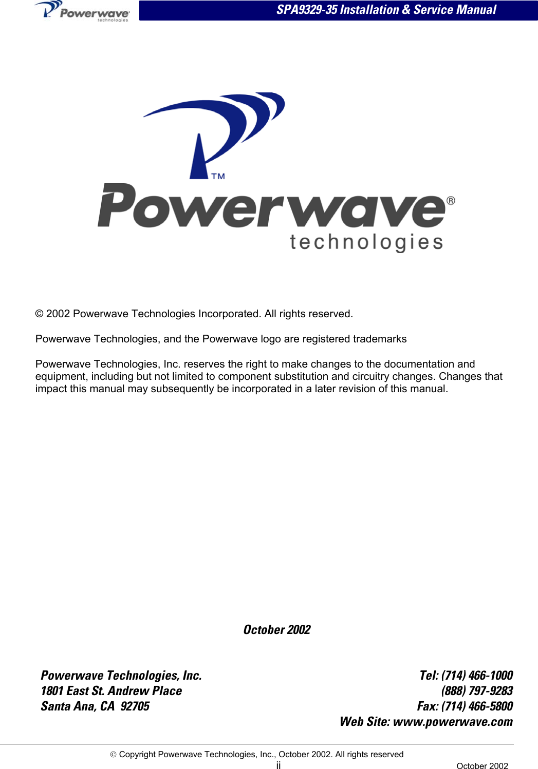  SPA9329-35 Installation &amp; Service Manual       October 2002 © 2002 Powerwave Technologies Incorporated. All rights reserved. Powerwave Technologies, and the Powerwave logo are registered trademarks Powerwave Technologies, Inc. reserves the right to make changes to the documentation and equipment, including but not limited to component substitution and circuitry changes. Changes that impact this manual may subsequently be incorporated in a later revision of this manual.   Powerwave Technologies, Inc.  Tel: (714) 466-1000 1801 East St. Andrew Place  (888) 797-9283 Santa Ana, CA  92705  Fax: (714) 466-5800   Web Site: www.powerwave.com  Copyright Powerwave Technologies, Inc., October 2002. All rights reserved  ii  October 2002  