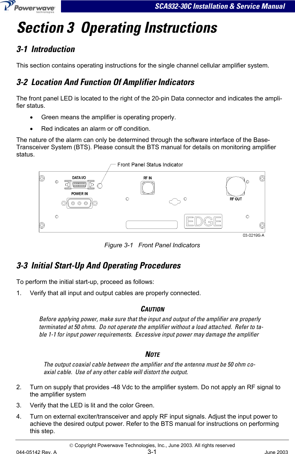 SCA932-30C Installation &amp; Service Manual Section 3  Operating Instructions 3-1  Introduction This section contains operating instructions for the single channel cellular amplifier system. 3-2  Location And Function Of Amplifier Indicators The front panel LED is located to the right of the 20-pin Data connector and indicates the ampli-fier status.  •  Green means the amplifier is operating properly. •  Red indicates an alarm or off condition.  The nature of the alarm can only be determined through the software interface of the Base-Transceiver System (BTS). Please consult the BTS manual for details on monitoring amplifier status.     Figure 3-1   Front Panel Indicators 3-3  Initial Start-Up And Operating Procedures To perform the initial start-up, proceed as follows: 1.  Verify that all input and output cables are properly connected. CAUTION Before applying power, make sure that the input and output of the amplifier are properly terminated at 50 ohms.  Do not operate the amplifier without a load attached.  Refer to ta-ble 1-1 for input power requirements.  Excessive input power may damage the amplifier NOTE The output coaxial cable between the amplifier and the antenna must be 50 ohm co-axial cable.  Use of any other cable will distort the output. 2.  Turn on supply that provides -48 Vdc to the amplifier system. Do not apply an RF signal to the amplifier system 3.  Verify that the LED is lit and the color Green. 4.  Turn on external exciter/transceiver and apply RF input signals. Adjust the input power to achieve the desired output power. Refer to the BTS manual for instructions on performing this step.   Copyright Powerwave Technologies, Inc., June 2003. All rights reserved 044-05142 Rev. A 3-1  June 2003 