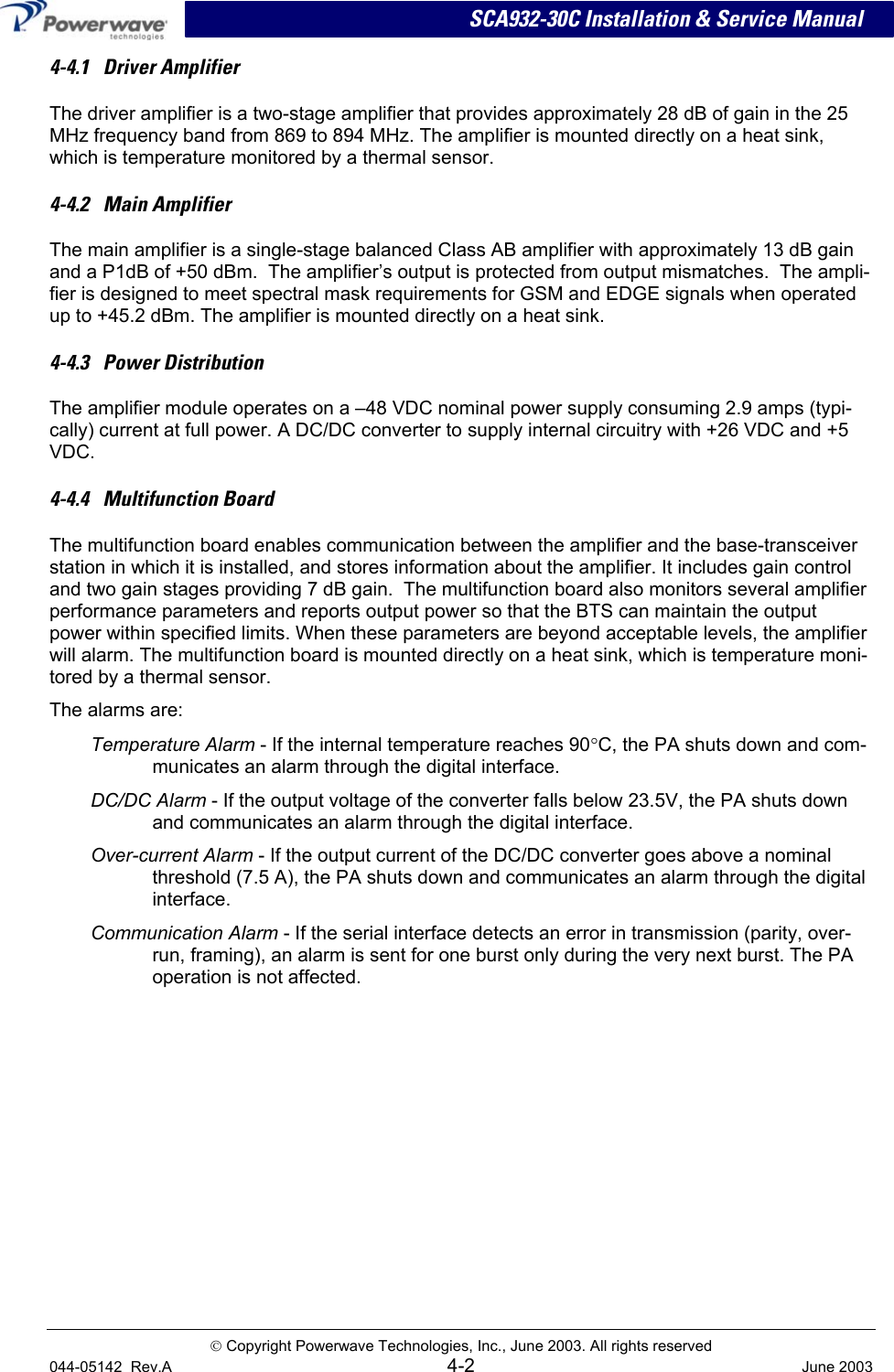 SCA932-30C Installation &amp; Service Manual 4-4.1   Driver Amplifier The driver amplifier is a two-stage amplifier that provides approximately 28 dB of gain in the 25 MHz frequency band from 869 to 894 MHz. The amplifier is mounted directly on a heat sink, which is temperature monitored by a thermal sensor.  4-4.2   Main Amplifier The main amplifier is a single-stage balanced Class AB amplifier with approximately 13 dB gain and a P1dB of +50 dBm.  The amplifier’s output is protected from output mismatches.  The ampli-fier is designed to meet spectral mask requirements for GSM and EDGE signals when operated up to +45.2 dBm. The amplifier is mounted directly on a heat sink.  4-4.3   Power Distribution The amplifier module operates on a –48 VDC nominal power supply consuming 2.9 amps (typi-cally) current at full power. A DC/DC converter to supply internal circuitry with +26 VDC and +5 VDC. 4-4.4   Multifunction Board The multifunction board enables communication between the amplifier and the base-transceiver station in which it is installed, and stores information about the amplifier. It includes gain control and two gain stages providing 7 dB gain.  The multifunction board also monitors several amplifier performance parameters and reports output power so that the BTS can maintain the output power within specified limits. When these parameters are beyond acceptable levels, the amplifier will alarm. The multifunction board is mounted directly on a heat sink, which is temperature moni-tored by a thermal sensor. The alarms are: Temperature Alarm - If the internal temperature reaches 90°C, the PA shuts down and com-municates an alarm through the digital interface. DC/DC Alarm - If the output voltage of the converter falls below 23.5V, the PA shuts down and communicates an alarm through the digital interface. Over-current Alarm - If the output current of the DC/DC converter goes above a nominal threshold (7.5 A), the PA shuts down and communicates an alarm through the digital interface. Communication Alarm - If the serial interface detects an error in transmission (parity, over-run, framing), an alarm is sent for one burst only during the very next burst. The PA operation is not affected.    Copyright Powerwave Technologies, Inc., June 2003. All rights reserved 044-05142  Rev.A 4-2  June 2003 