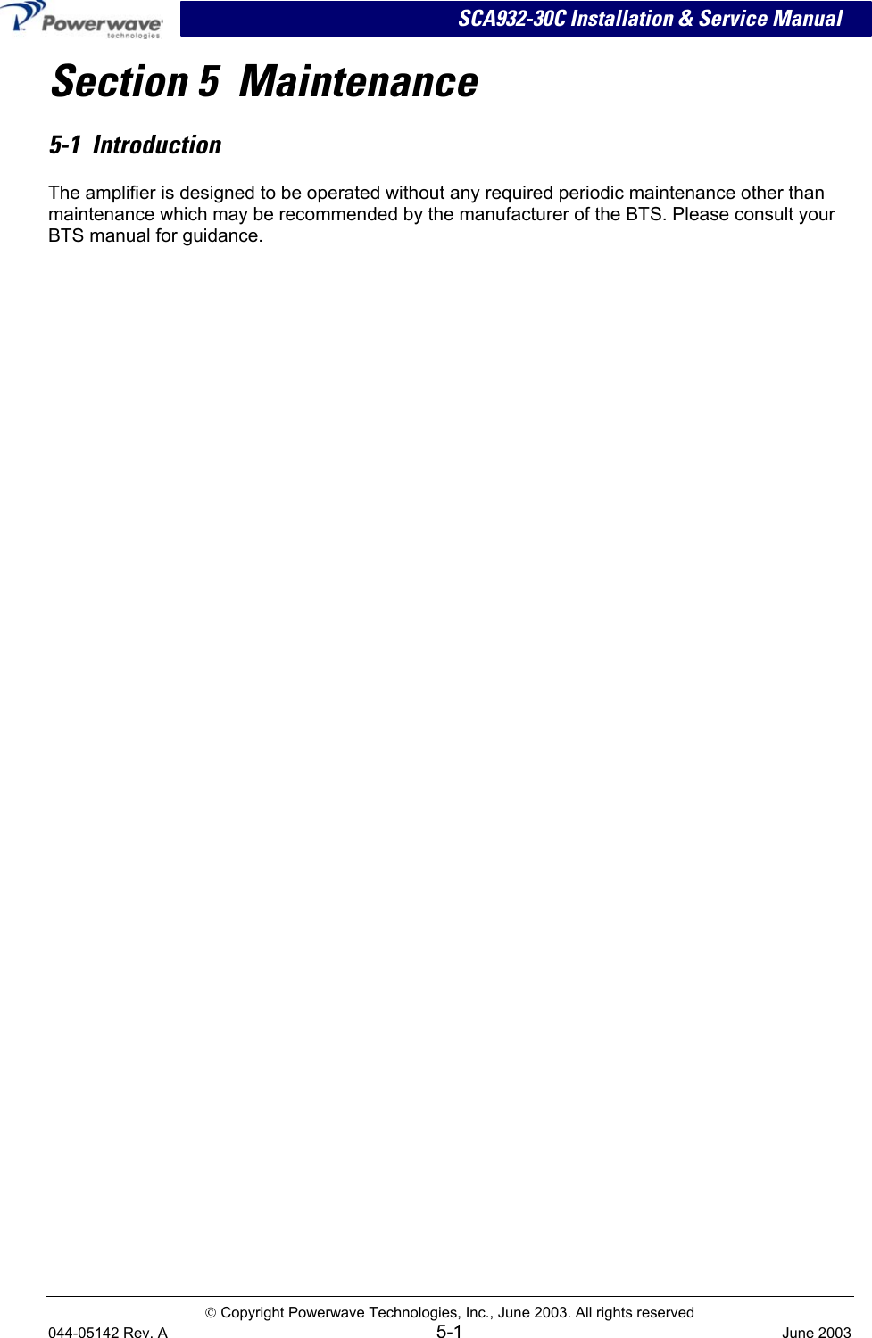 SCA932-30C Installation &amp; Service Manual Section 5  Maintenance 5-1  Introduction The amplifier is designed to be operated without any required periodic maintenance other than maintenance which may be recommended by the manufacturer of the BTS. Please consult your BTS manual for guidance.  Copyright Powerwave Technologies, Inc., June 2003. All rights reserved 044-05142 Rev. A 5-1  June 2003 