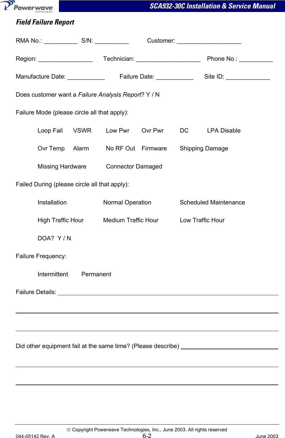 SCA932-30C Installation &amp; Service Manual Field Failure Report RMA No.: __________  S/N: __________  Customer: ___________________ Region: ________________  Technician: ___________________  Phone No.: __________ Manufacture Date: ___________  Failure Date: ___________  Site ID: _____________ Does customer want a Failure Analysis Report? Y / N Failure Mode (please circle all that apply): Loop Fail  VSWR  Low Pwr  Ovr Pwr  DC  LPA Disable Ovr Temp  Alarm  No RF Out  Firmware  Shipping Damage Missing Hardware  Connector Damaged Failed During (please circle all that apply): Installation  Normal Operation  Scheduled Maintenance   High Traffic Hour  Medium Traffic Hour  Low Traffic Hour DOA?  Y / N Failure Frequency: Intermittent Permanent Failure Details:        Did other equipment fail at the same time? (Please describe)           Copyright Powerwave Technologies, Inc., June 2003. All rights reserved 044-05142 Rev. A 6-2  June 2003 