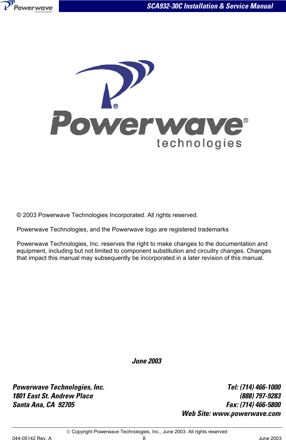   SCA932-30C Installation &amp; Service Manual  Copyright Powerwave Technologies, Inc., June 2003. All rights reserved    June 2003     © 2003 Powerwave Technologies Incorporated. All rights reserved. Powerwave Technologies, and the Powerwave logo are registered trademarks Powerwave Technologies, Inc. reserves the right to make changes to the documentation and equipment, including but not limited to component substitution and circuitry changes. Changes that impact this manual may subsequently be incorporated in a later revision of this manual.   Powerwave Technologies, Inc.  Tel: (714) 466-1000 1801 East St. Andrew Place  (888) 797-9283 Santa Ana, CA  92705  Fax: (714) 466-5800  Web Site: www.powerwave.com  044-05142 Rev. A ii  June 2003 