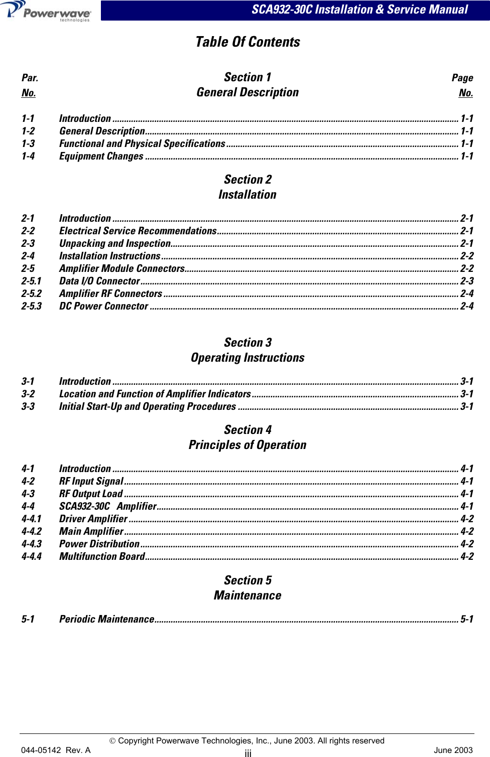      SCA932-30C Installation &amp; Service Manual Table Of Contents   Par.  Section 1 Page No. General Description No.  1-1 Introduction ..................................................................................................................................................... 1-1 1-2 General Description....................................................................................................................................... 1-1 1-3  Functional and Physical Specifications.................................................................................................... 1-1 1-4 Equipment Changes ....................................................................................................................................... 1-1  Section 2 Installation  2-1 Introduction ..................................................................................................................................................... 2-1 2-2 Electrical Service Recommendations........................................................................................................ 2-1 2-3 Unpacking and Inspection............................................................................................................................ 2-1 2-4 Installation Instructions................................................................................................................................ 2-2 2-5 Amplifier Module Connectors...................................................................................................................... 2-2 2-5.1 Data I/O Connector......................................................................................................................................... 2-3 2-5.2  Amplifier RF Connectors ............................................................................................................................... 2-4 2-5.3 DC Power Connector ..................................................................................................................................... 2-4   Section 3 Operating Instructions  3-1 Introduction ..................................................................................................................................................... 3-1 3-2  Location and Function of Amplifier Indicators......................................................................................... 3-1 3-3 Initial Start-Up and Operating Procedures ............................................................................................... 3-1  Section 4 Principles of Operation  4-1 Introduction ..................................................................................................................................................... 4-1 4-2 RF Input Signal................................................................................................................................................ 4-1 4-3  RF Output Load ................................................................................................................................................ 4-1 4-4 SCA932-30C Amplifier.................................................................................................................................. 4-1 4-4.1 Driver Amplifier .............................................................................................................................................. 4-2 4-4.2 Main Amplifier ................................................................................................................................................ 4-2 4-4.3 Power Distribution......................................................................................................................................... 4-2 4-4.4 Multifunction Board....................................................................................................................................... 4-2   Section 5  Maintenance  5-1 Periodic Maintenance................................................................................................................................... 5-1   Copyright Powerwave Technologies, Inc., June 2003. All rights reserved 044-05142  Rev. A   June 2003 iii