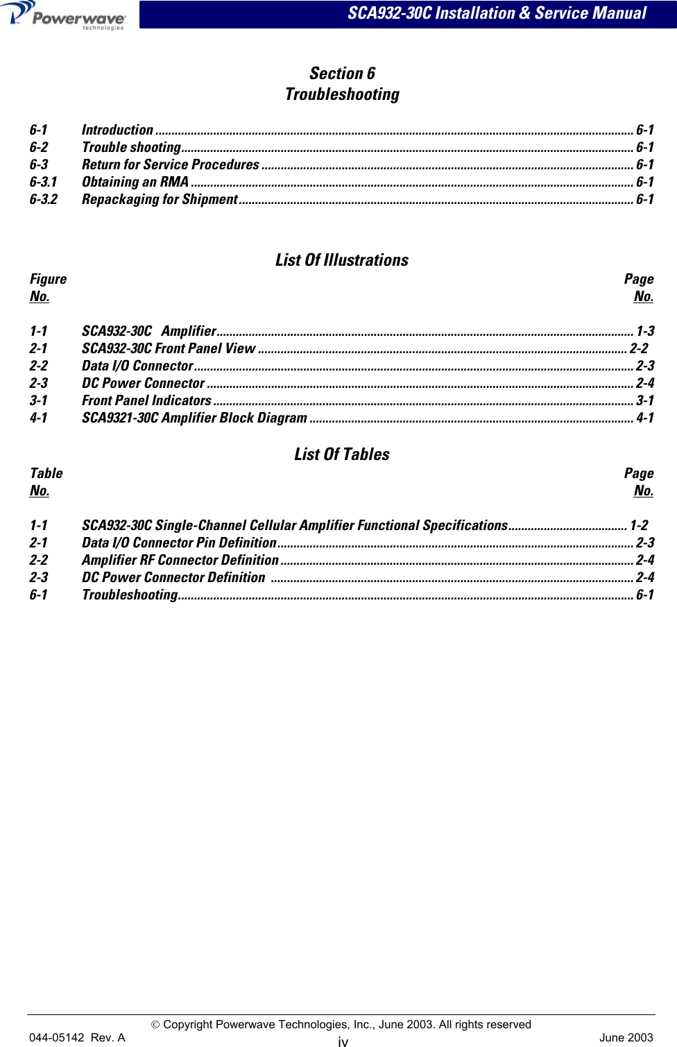      SCA932-30C Installation &amp; Service Manual   Section 6  Troubleshooting  6-1 Introduction ..................................................................................................................................................... 6-1 6-2 Trouble shooting............................................................................................................................................. 6-1 6-3 Return for Service Procedures .................................................................................................................... 6-1 6-3.1 Obtaining an RMA .......................................................................................................................................... 6-1 6-3.2 Repackaging for Shipment ........................................................................................................................... 6-1    List Of Illustrations Figure  Page No. No.  1-1 SCA932-30C Amplifier.................................................................................................................................. 1-3 2-1 SCA932-30C Front Panel View ................................................................................................................... 2-2 2-2 Data I/O Connector......................................................................................................................................... 2-3 2-3 DC Power Connector ..................................................................................................................................... 2-4 3-1 Front Panel Indicators ................................................................................................................................... 3-1 4-1 SCA9321-30C Amplifier Block Diagram ..................................................................................................... 4-1  List Of Tables Table  Page No. No.  1-1 SCA932-30C Single-Channel Cellular Amplifier Functional Specifications..................................... 1-2 2-1  Data I/O Connector Pin Definition............................................................................................................... 2-3 2-2  Amplifier RF Connector Definition .............................................................................................................. 2-4 2-3  DC Power Connector Definition  ................................................................................................................. 2-4 6-1 Troubleshooting.............................................................................................................................................. 6-1  Copyright Powerwave Technologies, Inc., June 2003. All rights reserved 044-05142  Rev. A   June 2003 iv