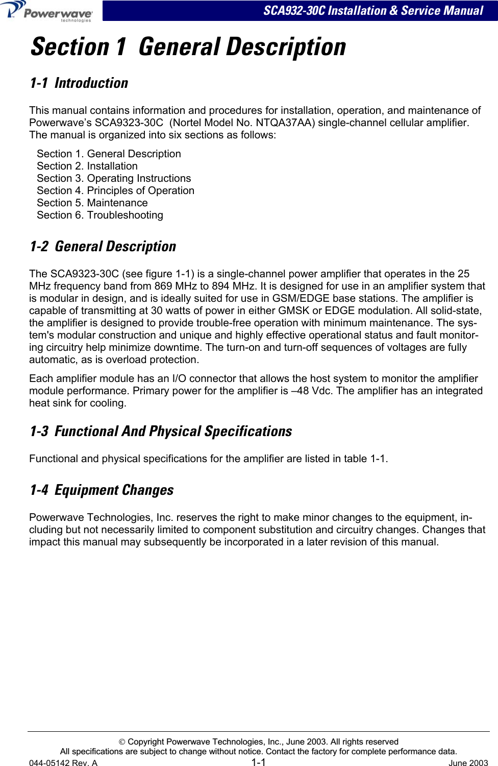  SCA932-30C Installation &amp; Service Manual Section 1  General Description 1-1  Introduction This manual contains information and procedures for installation, operation, and maintenance of Powerwave’s SCA9323-30C  (Nortel Model No. NTQA37AA) single-channel cellular amplifier. The manual is organized into six sections as follows: Section 1. General Description Section 2. Installation Section 3. Operating Instructions Section 4. Principles of Operation Section 5. Maintenance Section 6. Troubleshooting  1-2  General Description The SCA9323-30C (see figure 1-1) is a single-channel power amplifier that operates in the 25 MHz frequency band from 869 MHz to 894 MHz. It is designed for use in an amplifier system that is modular in design, and is ideally suited for use in GSM/EDGE base stations. The amplifier is capable of transmitting at 30 watts of power in either GMSK or EDGE modulation. All solid-state, the amplifier is designed to provide trouble-free operation with minimum maintenance. The sys-tem&apos;s modular construction and unique and highly effective operational status and fault monitor-ing circuitry help minimize downtime. The turn-on and turn-off sequences of voltages are fully automatic, as is overload protection.  Each amplifier module has an I/O connector that allows the host system to monitor the amplifier module performance. Primary power for the amplifier is –48 Vdc. The amplifier has an integrated heat sink for cooling. 1-3  Functional And Physical Specifications Functional and physical specifications for the amplifier are listed in table 1-1.  1-4  Equipment Changes Powerwave Technologies, Inc. reserves the right to make minor changes to the equipment, in-cluding but not necessarily limited to component substitution and circuitry changes. Changes that impact this manual may subsequently be incorporated in a later revision of this manual.   CCooppyyrriigghhtt  PPoowweerrwwaavvee  TTeecchhnnoollooggiieess,,  IInncc..,,  JJuunnee  22000033..  AAllll  rriigghhttss  rreesseerrvveedd  AAllll  ssppeecciiffiiccaattiioonnss  aarree  ssuubbjjeecctt  ttoo  cchhaannggee  wwiitthhoouutt  nnoottiiccee..  CCoonnttaacctt  tthhee  ffaaccttoorryy  ffoorr  ccoommpplleettee  ppeerrffoorrmmaannccee  ddaattaa..  044-05142 Rev. A 1-1  June 2003 