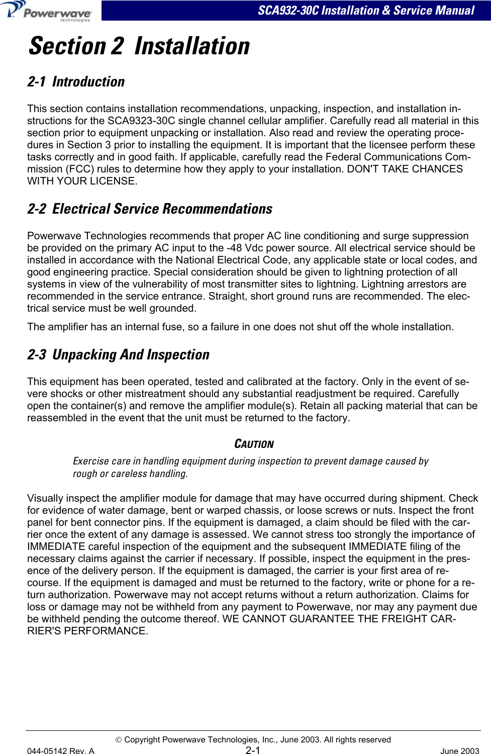 SCA932-30C Installation &amp; Service Manual Section 2  Installation 2-1  Introduction This section contains installation recommendations, unpacking, inspection, and installation in-structions for the SCA9323-30C single channel cellular amplifier. Carefully read all material in this section prior to equipment unpacking or installation. Also read and review the operating proce-dures in Section 3 prior to installing the equipment. It is important that the licensee perform these tasks correctly and in good faith. If applicable, carefully read the Federal Communications Com-mission (FCC) rules to determine how they apply to your installation. DON&apos;T TAKE CHANCES WITH YOUR LICENSE. 2-2  Electrical Service Recommendations Powerwave Technologies recommends that proper AC line conditioning and surge suppression be provided on the primary AC input to the -48 Vdc power source. All electrical service should be installed in accordance with the National Electrical Code, any applicable state or local codes, and good engineering practice. Special consideration should be given to lightning protection of all systems in view of the vulnerability of most transmitter sites to lightning. Lightning arrestors are recommended in the service entrance. Straight, short ground runs are recommended. The elec-trical service must be well grounded. The amplifier has an internal fuse, so a failure in one does not shut off the whole installation.   2-3  Unpacking And Inspection This equipment has been operated, tested and calibrated at the factory. Only in the event of se-vere shocks or other mistreatment should any substantial readjustment be required. Carefully open the container(s) and remove the amplifier module(s). Retain all packing material that can be reassembled in the event that the unit must be returned to the factory. CAUTION Exercise care in handling equipment during inspection to prevent damage caused by rough or careless handling. Visually inspect the amplifier module for damage that may have occurred during shipment. Check for evidence of water damage, bent or warped chassis, or loose screws or nuts. Inspect the front panel for bent connector pins. If the equipment is damaged, a claim should be filed with the car-rier once the extent of any damage is assessed. We cannot stress too strongly the importance of IMMEDIATE careful inspection of the equipment and the subsequent IMMEDIATE filing of the necessary claims against the carrier if necessary. If possible, inspect the equipment in the pres-ence of the delivery person. If the equipment is damaged, the carrier is your first area of re-course. If the equipment is damaged and must be returned to the factory, write or phone for a re-turn authorization. Powerwave may not accept returns without a return authorization. Claims for loss or damage may not be withheld from any payment to Powerwave, nor may any payment due be withheld pending the outcome thereof. WE CANNOT GUARANTEE THE FREIGHT CAR-RIER&apos;S PERFORMANCE.  Copyright Powerwave Technologies, Inc., June 2003. All rights reserved 044-05142 Rev. A 2-1  June 2003 