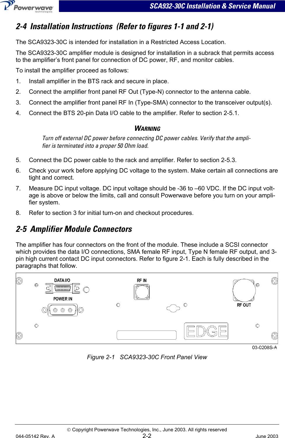 SCA932-30C Installation &amp; Service Manual 2-4  Installation Instructions  (Refer to figures 1-1 and 2-1) The SCA9323-30C is intended for installation in a Restricted Access Location. The SCA9323-30C amplifier module is designed for installation in a subrack that permits access to the amplifier’s front panel for connection of DC power, RF, and monitor cables. To install the amplifier proceed as follows: 1.  Install amplifier in the BTS rack and secure in place. 2.  Connect the amplifier front panel RF Out (Type-N) connector to the antenna cable. 3.  Connect the amplifier front panel RF In (Type-SMA) connector to the transceiver output(s). 4.  Connect the BTS 20-pin Data I/O cable to the amplifier. Refer to section 2-5.1. WARNING Turn off external DC power before connecting DC power cables. Verify that the ampli-fier is terminated into a proper 50 Ohm load. 5.  Connect the DC power cable to the rack and amplifier. Refer to section 2-5.3. 6.  Check your work before applying DC voltage to the system. Make certain all connections are tight and correct. 7.  Measure DC input voltage. DC input voltage should be -36 to –60 VDC. If the DC input volt-age is above or below the limits, call and consult Powerwave before you turn on your ampli-fier system. 8.  Refer to section 3 for initial turn-on and checkout procedures. 2-5  Amplifier Module Connectors The amplifier has four connectors on the front of the module. These include a SCSI connector which provides the data I/O connections, SMA female RF input, Type N female RF output, and 3-pin high current contact DC input connectors. Refer to figure 2-1. Each is fully described in the paragraphs that follow.   Figure 2-1   SCA9323-30C Front Panel View    Copyright Powerwave Technologies, Inc., June 2003. All rights reserved 044-05142 Rev. A 2-2  June 2003 