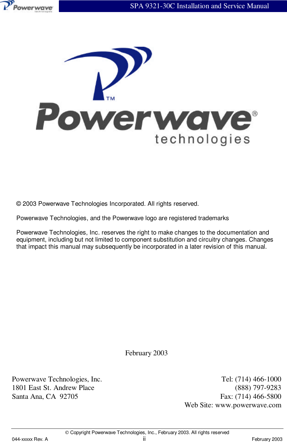                          SPA 9321-30C Installation and Service Manual Copyright Powerwave Technologies, Inc., February 2003. All rights reserved044-xxxxx Rev. A ii February 2003February 2003Powerwave Technologies, Inc. Tel: (714) 466-10001801 East St. Andrew Place (888) 797-9283Santa Ana, CA  92705 Fax: (714) 466-5800Web Site: www.powerwave.com© 2003 Powerwave Technologies Incorporated. All rights reserved.Powerwave Technologies, and the Powerwave logo are registered trademarksPowerwave Technologies, Inc. reserves the right to make changes to the documentation andequipment, including but not limited to component substitution and circuitry changes. Changesthat impact this manual may subsequently be incorporated in a later revision of this manual.