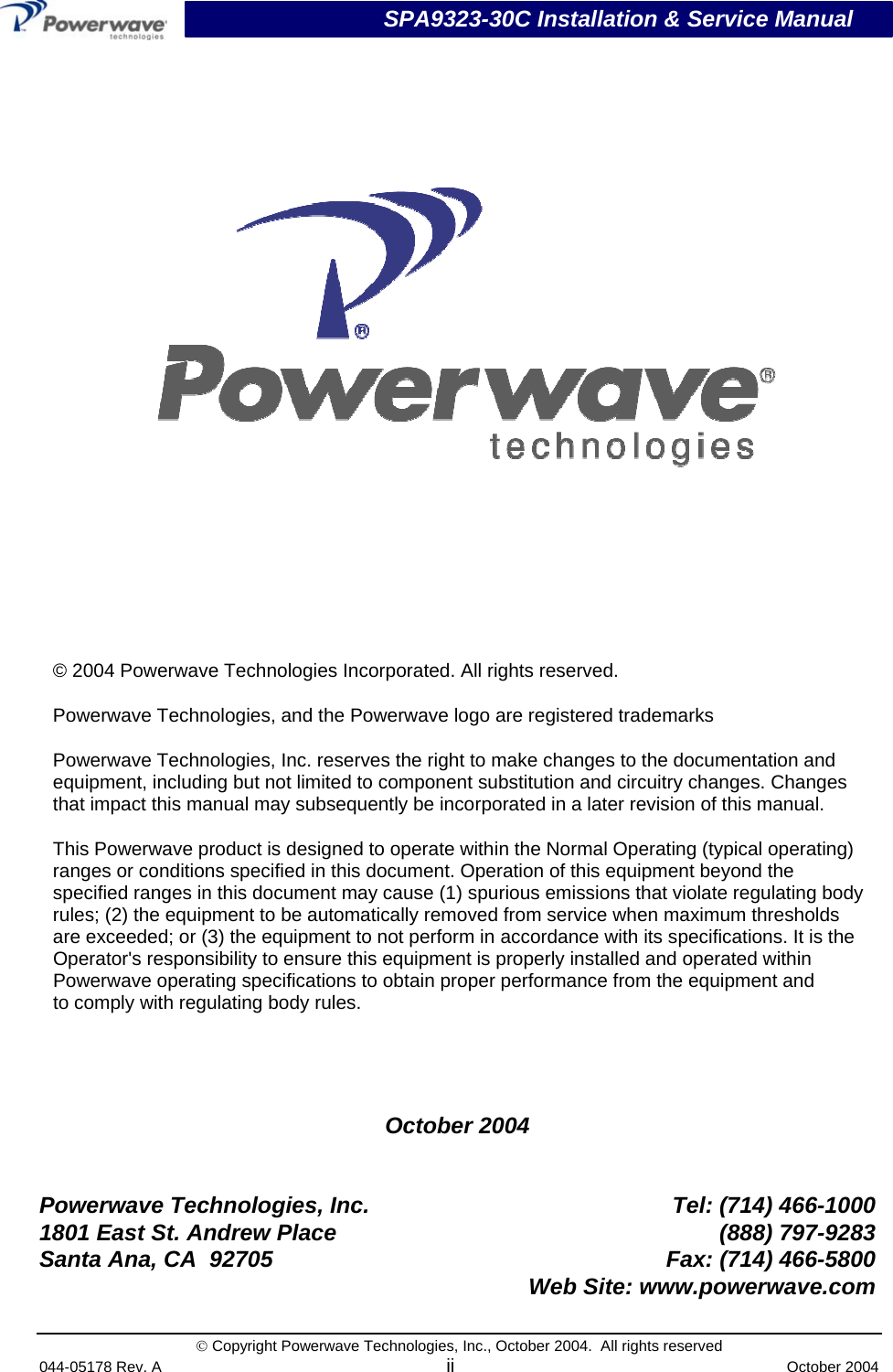                           SPA9323-30C Installation &amp; Service Manual © Copyright Powerwave Technologies, Inc., October 2004.  All rights reserved 044-05178 Rev. A ii  October 2004    October 2004   Powerwave Technologies, Inc.  Tel: (714) 466-1000 1801 East St. Andrew Place  (888) 797-9283 Santa Ana, CA  92705  Fax: (714) 466-5800   Web Site: www.powerwave.com      © 2004 Powerwave Technologies Incorporated. All rights reserved. Powerwave Technologies, and the Powerwave logo are registered trademarks Powerwave Technologies, Inc. reserves the right to make changes to the documentation and equipment, including but not limited to component substitution and circuitry changes. Changes that impact this manual may subsequently be incorporated in a later revision of this manual. This Powerwave product is designed to operate within the Normal Operating (typical operating) ranges or conditions specified in this document. Operation of this equipment beyond the specified ranges in this document may cause (1) spurious emissions that violate regulating body rules; (2) the equipment to be automatically removed from service when maximum thresholds are exceeded; or (3) the equipment to not perform in accordance with its specifications. It is the Operator&apos;s responsibility to ensure this equipment is properly installed and operated within Powerwave operating specifications to obtain proper performance from the equipment and to comply with regulating body rules. 