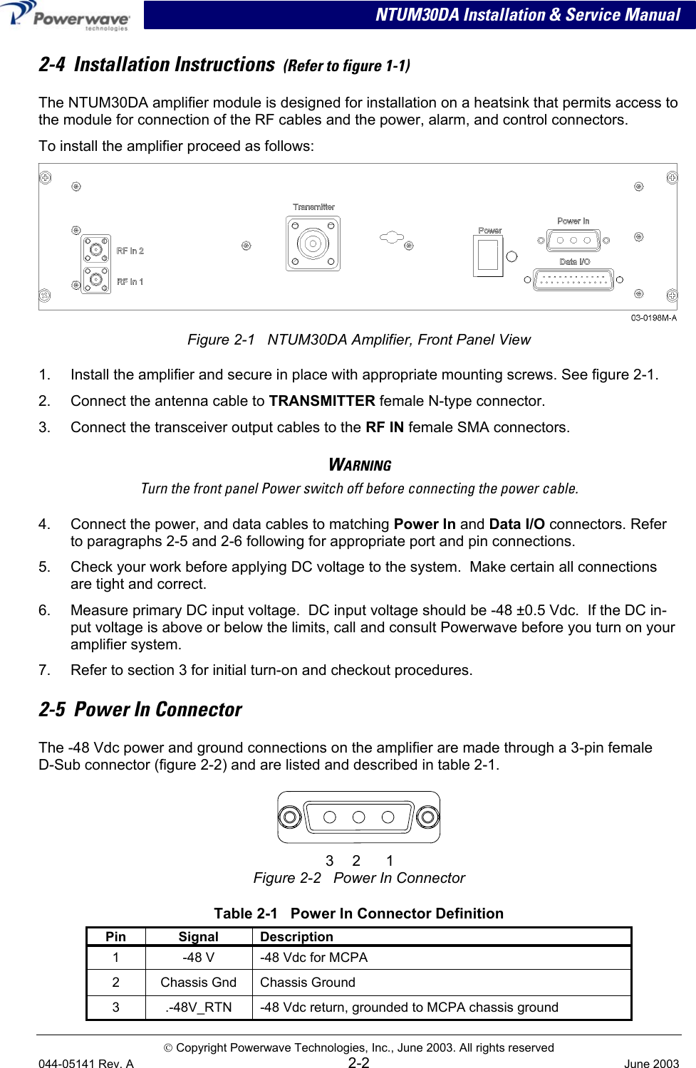  NTUM30DA Installation &amp; Service Manual 2-4  Installation Instructions  (Refer to figure 1-1) The NTUM30DA amplifier module is designed for installation on a heatsink that permits access to the module for connection of the RF cables and the power, alarm, and control connectors. To install the amplifier proceed as follows:  Figure 2-1   NTUM30DA Amplifier, Front Panel View 1.  Install the amplifier and secure in place with appropriate mounting screws. See figure 2-1. 2.  Connect the antenna cable to TRANSMITTER female N-type connector. 3.  Connect the transceiver output cables to the RF IN female SMA connectors. WARNING Turn the front panel Power switch off before connecting the power cable. 4.  Connect the power, and data cables to matching Power In and Data I/O connectors. Refer to paragraphs 2-5 and 2-6 following for appropriate port and pin connections. 5.  Check your work before applying DC voltage to the system.  Make certain all connections are tight and correct. 6.  Measure primary DC input voltage.  DC input voltage should be -48 ±0.5 Vdc.  If the DC in-put voltage is above or below the limits, call and consult Powerwave before you turn on your amplifier system. 7.  Refer to section 3 for initial turn-on and checkout procedures. 2-5  Power In Connector  The -48 Vdc power and ground connections on the amplifier are made through a 3-pin female  D-Sub connector (figure 2-2) and are listed and described in table 2-1.    3 2 1 Figure 2-2   Power In Connector  Table 2-1   Power In Connector Definition Pin Signal Description 1  -48 V  -48 Vdc for MCPA 2  Chassis Gnd  Chassis Ground  3  .-48V_RTN  -48 Vdc return, grounded to MCPA chassis ground  Copyright Powerwave Technologies, Inc., June 2003. All rights reserved 044-05141 Rev. A 2-2  June 2003 