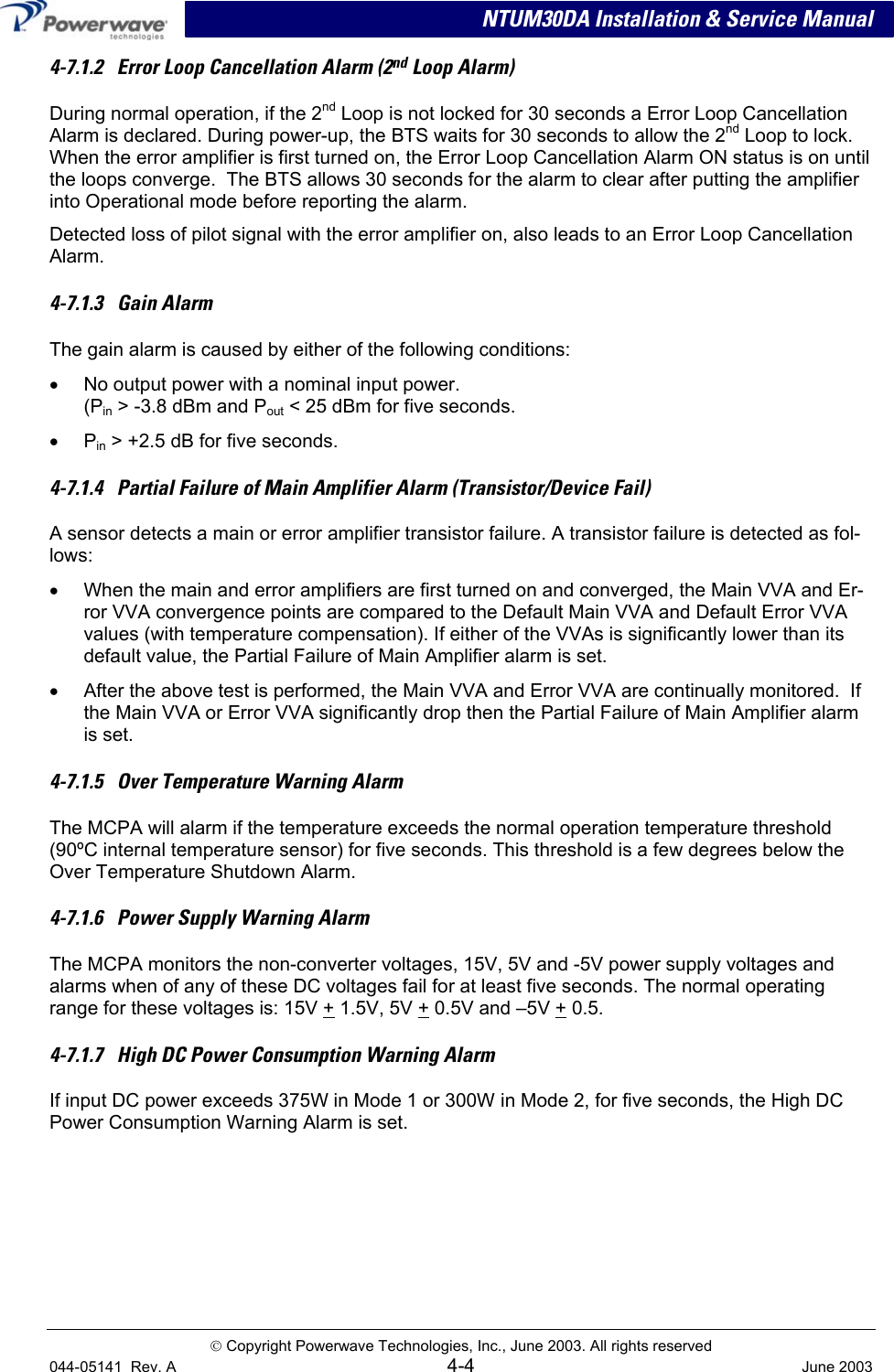 NTUM30DA Installation &amp; Service Manual 4-7.1.2   Error Loop Cancellation Alarm (2nd Loop Alarm)  During normal operation, if the 2nd Loop is not locked for 30 seconds a Error Loop Cancellation Alarm is declared. During power-up, the BTS waits for 30 seconds to allow the 2nd Loop to lock. When the error amplifier is first turned on, the Error Loop Cancellation Alarm ON status is on until the loops converge.  The BTS allows 30 seconds for the alarm to clear after putting the amplifier into Operational mode before reporting the alarm.  Detected loss of pilot signal with the error amplifier on, also leads to an Error Loop Cancellation Alarm. 4-7.1.3   Gain Alarm The gain alarm is caused by either of the following conditions: •  No output power with a nominal input power. (Pin &gt; -3.8 dBm and Pout &lt; 25 dBm for five seconds. •  Pin &gt; +2.5 dB for five seconds. 4-7.1.4   Partial Failure of Main Amplifier Alarm (Transistor/Device Fail) A sensor detects a main or error amplifier transistor failure. A transistor failure is detected as fol-lows:  •  When the main and error amplifiers are first turned on and converged, the Main VVA and Er-ror VVA convergence points are compared to the Default Main VVA and Default Error VVA values (with temperature compensation). If either of the VVAs is significantly lower than its default value, the Partial Failure of Main Amplifier alarm is set. •  After the above test is performed, the Main VVA and Error VVA are continually monitored.  If the Main VVA or Error VVA significantly drop then the Partial Failure of Main Amplifier alarm is set.   4-7.1.5   Over Temperature Warning Alarm The MCPA will alarm if the temperature exceeds the normal operation temperature threshold (90ºC internal temperature sensor) for five seconds. This threshold is a few degrees below the Over Temperature Shutdown Alarm.   4-7.1.6   Power Supply Warning Alarm The MCPA monitors the non-converter voltages, 15V, 5V and -5V power supply voltages and alarms when of any of these DC voltages fail for at least five seconds. The normal operating range for these voltages is: 15V + 1.5V, 5V + 0.5V and –5V + 0.5. 4-7.1.7   High DC Power Consumption Warning Alarm If input DC power exceeds 375W in Mode 1 or 300W in Mode 2, for five seconds, the High DC Power Consumption Warning Alarm is set.    Copyright Powerwave Technologies, Inc., June 2003. All rights reserved 044-05141  Rev. A 4-4  June 2003 