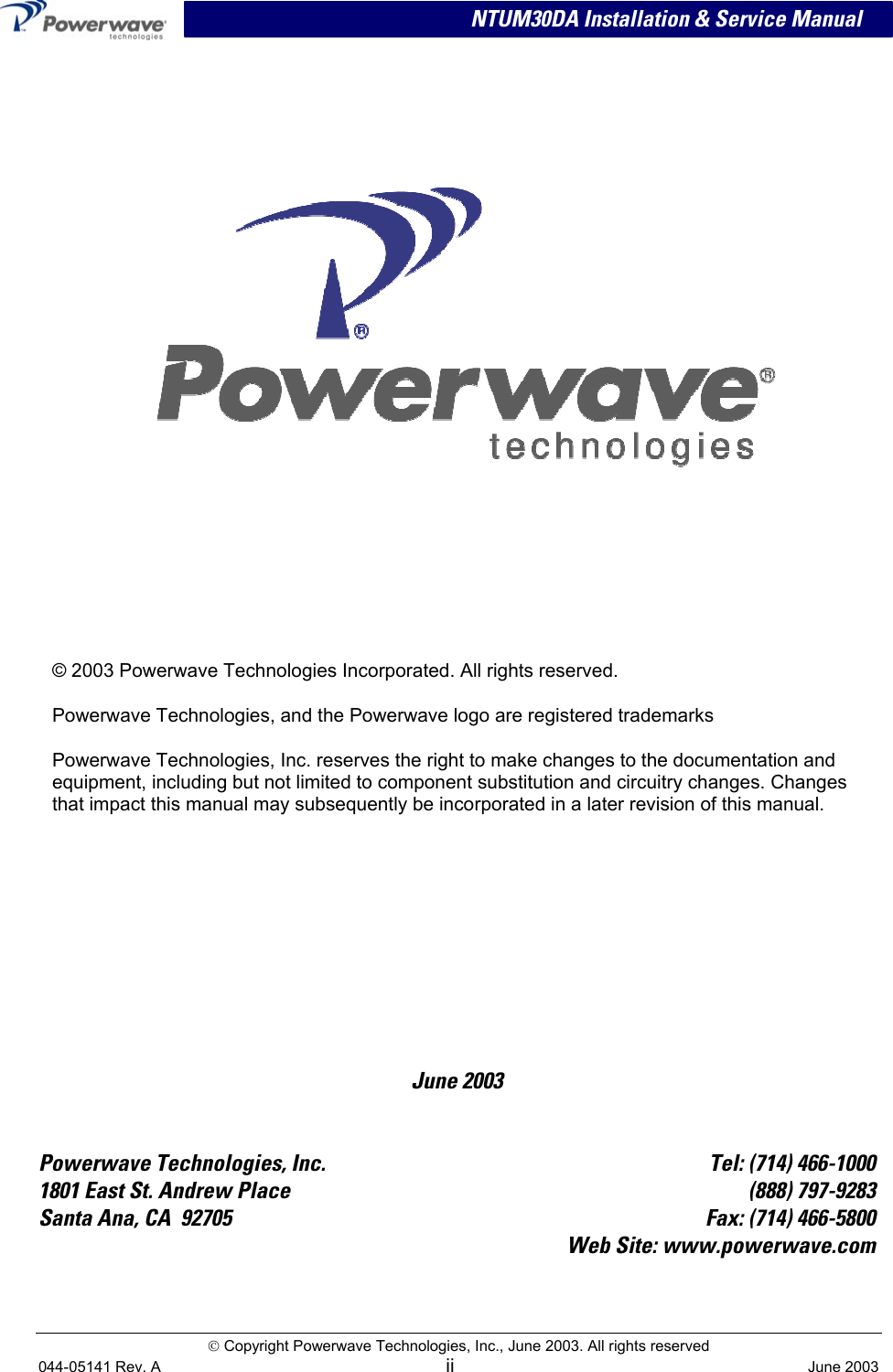                            NTUM30DA Installation &amp; Service Manual  Copyright Powerwave Technologies, Inc., June 2003. All rights reserved    June 2003     © 2003 Powerwave Technologies Incorporated. All rights reserved. Powerwave Technologies, and the Powerwave logo are registered trademarks Powerwave Technologies, Inc. reserves the right to make changes to the documentation and equipment, including but not limited to component substitution and circuitry changes. Changes that impact this manual may subsequently be incorporated in a later revision of this manual.   Powerwave Technologies, Inc.  Tel: (714) 466-1000 1801 East St. Andrew Place  (888) 797-9283 Santa Ana, CA  92705  Fax: (714) 466-5800  Web Site: www.powerwave.com  044-05141 Rev. A ii  June 2003 