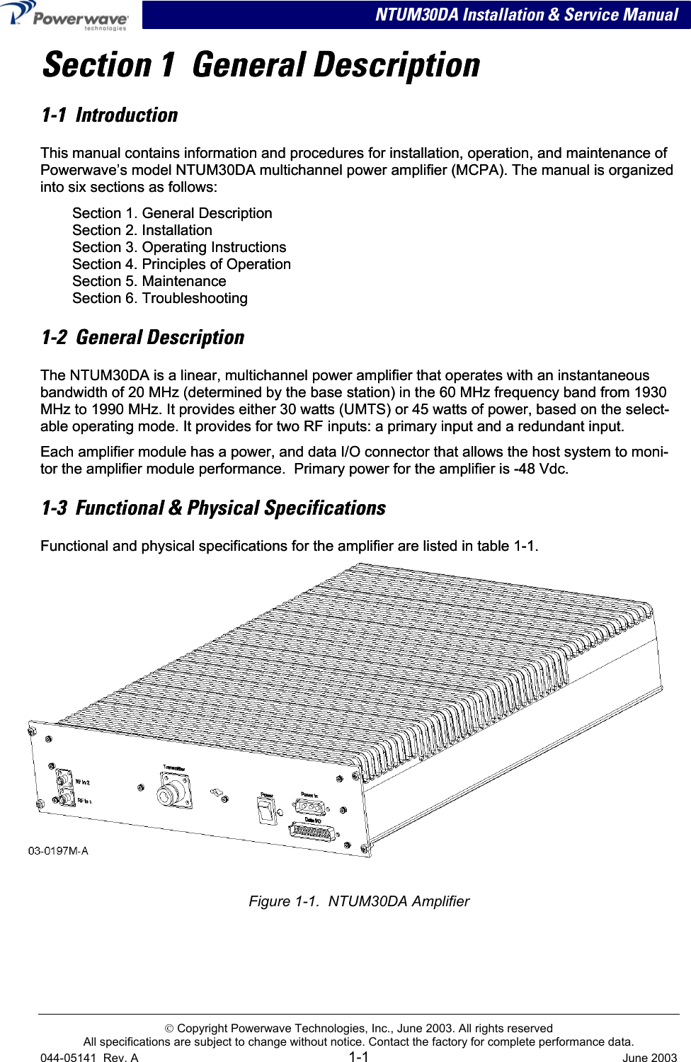   NTUM30DA Installation &amp; Service Manual Section 1  General Description Section 1  General Description 1-1  Introduction 1-1  Introduction This manual contains information and procedures for installation, operation, and maintenance of Powerwave’s model NTUM30DA multichannel power amplifier (MCPA). The manual is organized into six sections as follows: This manual contains information and procedures for installation, operation, and maintenance of Powerwave’s model NTUM30DA multichannel power amplifier (MCPA). The manual is organized into six sections as follows: Section 1. General Description Section 2. Installation Section 3. Operating Instructions Section 4. Principles of Operation Section 5. Maintenance Section 6. Troubleshooting Section 1. General Description Section 2. Installation Section 3. Operating Instructions Section 4. Principles of Operation Section 5. Maintenance Section 6. Troubleshooting 1-2  General Description 1-2  General Description The NTUM30DA is a linear, multichannel power amplifier that operates with an instantaneous bandwidth of 20 MHz (determined by the base station) in the 60 MHz frequency band from 1930 MHz to 1990 MHz. It provides either 30 watts (UMTS) or 45 watts of power, based on the select-able operating mode. It provides for two RF inputs: a primary input and a redundant input. The NTUM30DA is a linear, multichannel power amplifier that operates with an instantaneous bandwidth of 20 MHz (determined by the base station) in the 60 MHz frequency band from 1930 MHz to 1990 MHz. It provides either 30 watts (UMTS) or 45 watts of power, based on the select-able operating mode. It provides for two RF inputs: a primary input and a redundant input. Each amplifier module has a power, and data I/O connector that allows the host system to moni-tor the amplifier module performance.  Primary power for the amplifier is -48 Vdc.  Each amplifier module has a power, and data I/O connector that allows the host system to moni-tor the amplifier module performance.  Primary power for the amplifier is -48 Vdc.  1-3  Functional &amp; Physical Specifications 1-3  Functional &amp; Physical Specifications Functional and physical specifications for the amplifier are listed in table 1-1. Functional and physical specifications for the amplifier are listed in table 1-1.   Figure 1-1.  NTUM30DA Amplifier   Copyright Powerwave Technologies, Inc., June 2003. All rights reserved All specifications are subject to change without notice. Contact the factory for complete performance data.  044-05141  Rev. A 1-1  June 2003 