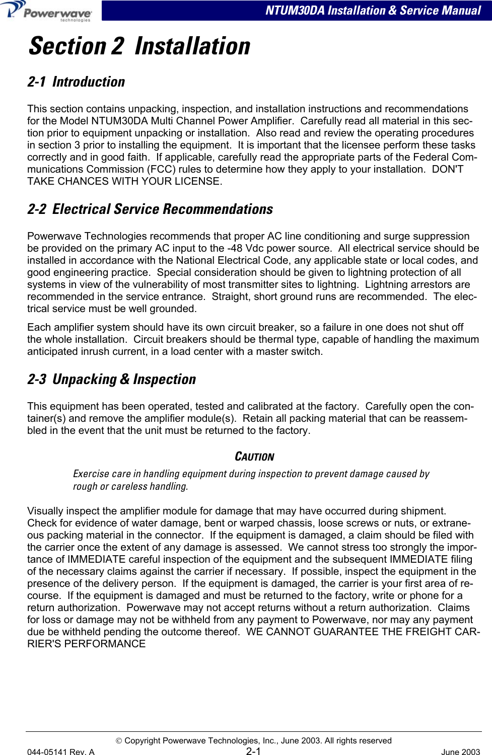  NTUM30DA Installation &amp; Service Manual Section 2  Installation 2-1  Introduction This section contains unpacking, inspection, and installation instructions and recommendations for the Model NTUM30DA Multi Channel Power Amplifier.  Carefully read all material in this sec-tion prior to equipment unpacking or installation.  Also read and review the operating procedures in section 3 prior to installing the equipment.  It is important that the licensee perform these tasks correctly and in good faith.  If applicable, carefully read the appropriate parts of the Federal Com-munications Commission (FCC) rules to determine how they apply to your installation.  DON&apos;T TAKE CHANCES WITH YOUR LICENSE. 2-2  Electrical Service Recommendations Powerwave Technologies recommends that proper AC line conditioning and surge suppression be provided on the primary AC input to the -48 Vdc power source.  All electrical service should be installed in accordance with the National Electrical Code, any applicable state or local codes, and good engineering practice.  Special consideration should be given to lightning protection of all systems in view of the vulnerability of most transmitter sites to lightning.  Lightning arrestors are recommended in the service entrance.  Straight, short ground runs are recommended.  The elec-trical service must be well grounded. Each amplifier system should have its own circuit breaker, so a failure in one does not shut off the whole installation.  Circuit breakers should be thermal type, capable of handling the maximum anticipated inrush current, in a load center with a master switch. 2-3  Unpacking &amp; Inspection This equipment has been operated, tested and calibrated at the factory.  Carefully open the con-tainer(s) and remove the amplifier module(s).  Retain all packing material that can be reassem-bled in the event that the unit must be returned to the factory. CAUTION Exercise care in handling equipment during inspection to prevent damage caused by rough or careless handling. Visually inspect the amplifier module for damage that may have occurred during shipment.  Check for evidence of water damage, bent or warped chassis, loose screws or nuts, or extrane-ous packing material in the connector.  If the equipment is damaged, a claim should be filed with the carrier once the extent of any damage is assessed.  We cannot stress too strongly the impor-tance of IMMEDIATE careful inspection of the equipment and the subsequent IMMEDIATE filing of the necessary claims against the carrier if necessary.  If possible, inspect the equipment in the presence of the delivery person.  If the equipment is damaged, the carrier is your first area of re-course.  If the equipment is damaged and must be returned to the factory, write or phone for a return authorization.  Powerwave may not accept returns without a return authorization.  Claims for loss or damage may not be withheld from any payment to Powerwave, nor may any payment due be withheld pending the outcome thereof.  WE CANNOT GUARANTEE THE FREIGHT CAR-RIER&apos;S PERFORMANCE  Copyright Powerwave Technologies, Inc., June 2003. All rights reserved 044-05141 Rev. A 2-1  June 2003 