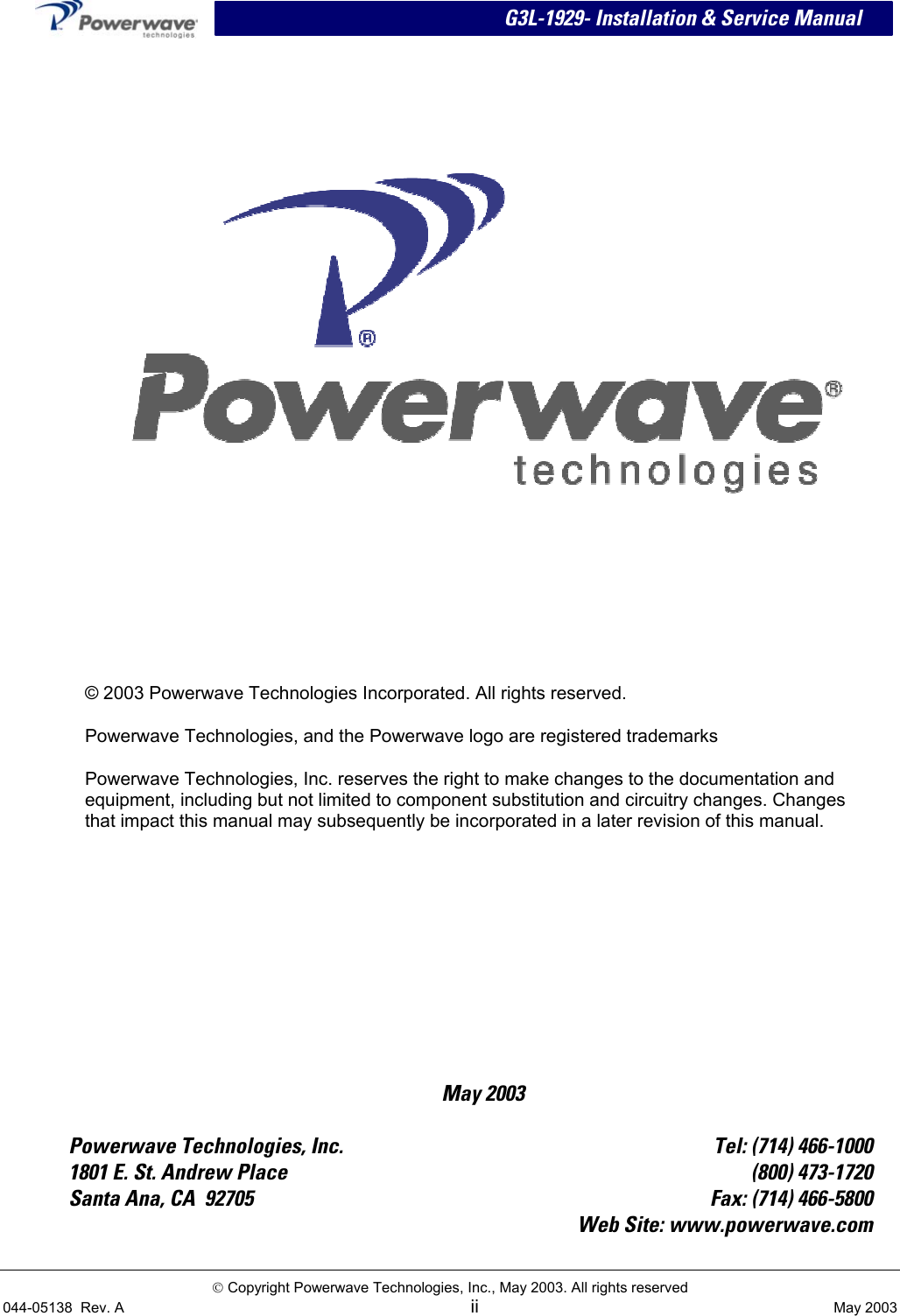  G3L-1929- Installation &amp; Service Manual  May 2003    © 2003 Powerwave Technologies Incorporated. All rights reserved. Powerwave Technologies, and the Powerwave logo are registered trademarks Powerwave Technologies, Inc. reserves the right to make changes to the documentation and equipment, including but not limited to component substitution and circuitry changes. Changes that impact this manual may subsequently be incorporated in a later revision of this manual.  Powerwave Technologies, Inc.  Tel: (714) 466-1000 1801 E. St. Andrew Place  (800) 473-1720 Santa Ana, CA  92705  Fax: (714) 466-5800   Web Site: www.powerwave.com  Copyright Powerwave Technologies, Inc., May 2003. All rights reserved 044-05138  Rev. A  ii  May 2003  