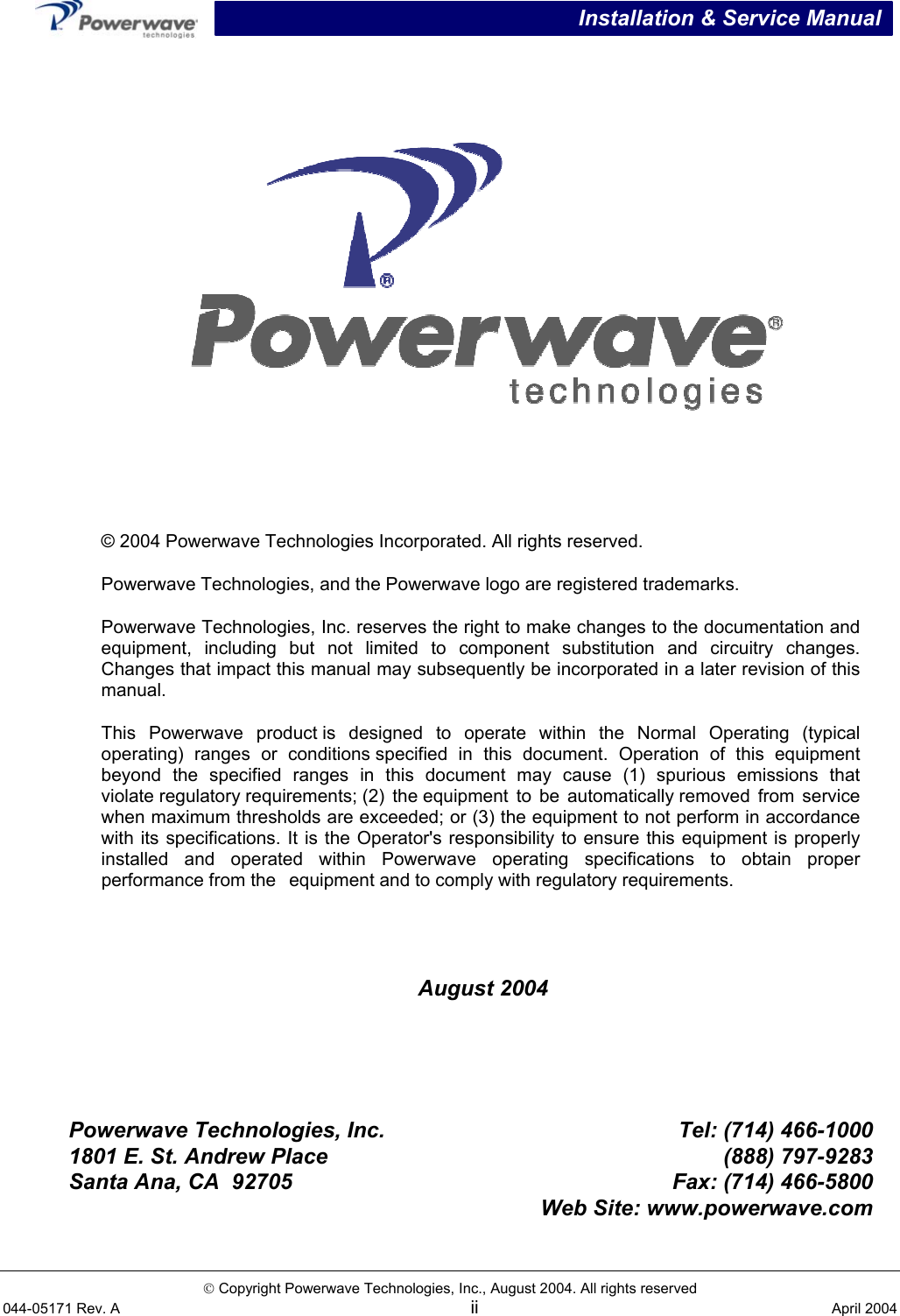  Installation &amp; Service Manual   Copyright Powerwave Technologies, Inc., August 2004. All rights reserved 044-05171 Rev. A ii  April 2004     August 2004      Powerwave Technologies, Inc. Tel: (714) 466-1000 1801 E. St. Andrew Place  (888) 797-9283 Santa Ana, CA  92705 Fax: (714) 466-5800  Web Site: www.powerwave.com   © 2004 Powerwave Technologies Incorporated. All rights reserved. Powerwave Technologies, and the Powerwave logo are registered trademarks. Powerwave Technologies, Inc. reserves the right to make changes to the documentation and equipment, including but not limited to component substitution and circuitry changes.Changes that impact this manual may subsequently be incorporated in a later revision of thismanual. This Powerwave product is designed to operate within the Normal Operating (typical operating) ranges or conditions specified in this document. Operation of this equipment beyond the specified ranges in this document may cause (1) spurious emissions that violate regulatory requirements; (2)  the equipment to be automatically removed from service when maximum thresholds are exceeded; or (3) the equipment to not perform in accordancewith its specifications. It is the Operator&apos;s responsibility to ensure this equipment is properly installed and operated within Powerwave operating specifications to obtain proper performance from the equipment and to comply with regulatory requirements. 
