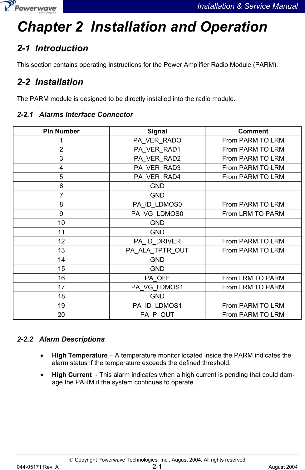 Installation &amp; Service Manual  Copyright Powerwave Technologies, Inc., August 2004. All rights reserved 044-05171 Rev. A 2-1  August 2004 Chapter 2  Installation and Operation 2-1  Introduction This section contains operating instructions for the Power Amplifier Radio Module (PARM).  2-2  Installation The PARM module is designed to be directly installed into the radio module. 2-2.1   Alarms Interface Connector Pin Number  Signal  Comment 1  PA_VER_RADO  From PARM TO LRM 2 PA_VER_RAD1 From PARM TO LRM 3 PA_VER_RAD2 From PARM TO LRM 4 PA_VER_RAD3 From PARM TO LRM 5 PA_VER_RAD4 From PARM TO LRM 6 GND   7 GND   8  PA_ID_LDMOS0  From PARM TO LRM 9  PA_VG_LDMOS0  From LRM TO PARM 10 GND   11 GND   12  PA_ID_DRIVER  From PARM TO LRM 13  PA_ALA_TPTR_OUT  From PARM TO LRM 14 GND   15 GND   16  PA_OFF  From LRM TO PARM 17 PA_VG_LDMOS1 From LRM TO PARM 18 GND  19  PA_ID_LDMOS1  From PARM TO LRM 20  PA_P_OUT  From PARM TO LRM  2-2.2   Alarm Descriptions •  High Temperature – A temperature monitor located inside the PARM indicates the alarm status if the temperature exceeds the defined threshold.  •  High Current  - This alarm indicates when a high current is pending that could dam-age the PARM if the system continues to operate.    