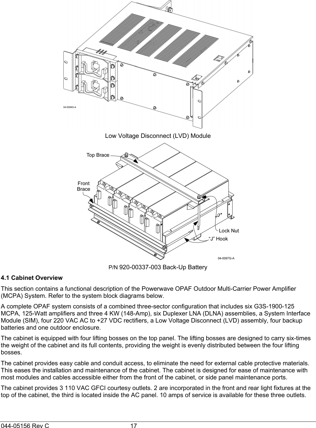 044-05156 Rev C  17  Low Voltage Disconnect (LVD) Module  P/N 920-00337-003 Back-Up Battery 4.1 Cabinet Overview This section contains a functional description of the Powerwave OPAF Outdoor Multi-Carrier Power Amplifier (MCPA) System. Refer to the system block diagrams below. A complete OPAF system consists of a combined three-sector configuration that includes six G3S-1900-125 MCPA, 125-Watt amplifiers and three 4 KW (148-Amp), six Duplexer LNA (DLNA) assemblies, a System Interface Module (SIM), four 220 VAC AC to +27 VDC rectifiers, a Low Voltage Disconnect (LVD) assembly, four backup batteries and one outdoor enclosure. The cabinet is equipped with four lifting bosses on the top panel. The lifting bosses are designed to carry six-times the weight of the cabinet and its full contents, providing the weight is evenly distributed between the four lifting bosses.  The cabinet provides easy cable and conduit access, to eliminate the need for external cable protective materials. This eases the installation and maintenance of the cabinet. The cabinet is designed for ease of maintenance with most modules and cables accessible either from the front of the cabinet, or side panel maintenance ports. The cabinet provides 3 110 VAC GFCI courtesy outlets. 2 are incorporated in the front and rear light fixtures at the top of the cabinet, the third is located inside the AC panel. 10 amps of service is available for these three outlets.  