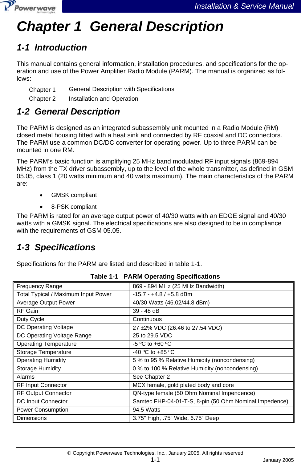  Installation &amp; Service Manual © Copyright Powerwave Technologies, Inc., January 2005. All rights reserved Chapter 1  General Description 1-1  Introduction This manual contains general information, installation procedures, and specifications for the op-eration and use of the Power Amplifier Radio Module (PARM). The manual is organized as fol-lows: Chapter 1  General Description with Specifications Chapter 2  Installation and Operation 1-2  General Description The PARM is designed as an integrated subassembly unit mounted in a Radio Module (RM) closed metal housing fitted with a heat sink and connected by RF coaxial and DC connectors. The PARM use a common DC/DC converter for operating power. Up to three PARM can be mounted in one RM.   The PARM’s basic function is amplifying 25 MHz band modulated RF input signals (869-894 MHz) from the TX driver subassembly, up to the level of the whole transmitter, as defined in GSM 05.05, class 1 (20 watts minimum and 40 watts maximum). The main characteristics of the PARM are: •  GMSK compliant •  8-PSK compliant The PARM is rated for an average output power of 40/30 watts with an EDGE signal and 40/30 watts with a GMSK signal. The electrical specifications are also designed to be in compliance with the requirements of GSM 05.05. 1-3  Specifications Specifications for the PARM are listed and described in table 1-1. Table 1-1   PARM Operating Specifications Frequency Range  869 - 894 MHz (25 MHz Bandwidth) Total Typical / Maximum Input Power  -15.7 - +4.8 / +5.8 dBm  Average Output Power  40/30 Watts (46.02/44.8 dBm)  RF Gain   39 - 48 dB  Duty Cycle  Continuous DC Operating Voltage  27 ±2% VDC (26.46 to 27.54 VDC) DC Operating Voltage Range  25 to 29.5 VDC Operating Temperature  -5 ºC to +60 ºC Storage Temperature  -40 ºC to +85 ºC Operating Humidity  5 % to 95 % Relative Humidity (noncondensing) Storage Humidity  0 % to 100 % Relative Humidity (noncondensing) Alarms  See Chapter 2 RF Input Connector  MCX female, gold plated body and core RF Output Connector  QN-type female (50 Ohm Nominal Impendence) DC Input Connector  Samtec FHP-04-01-T-S, 8-pin (50 Ohm Nominal Impedence) Power Consumption  94.5 Watts Dimensions 3.75” High, .75” Wide, 6.75” Deep   1-1 January 2005 