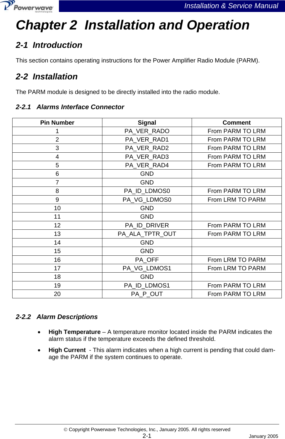  Installation &amp; Service Manual © Copyright Powerwave Technologies, Inc., January 2005. All rights reserved Chapter 2  Installation and Operation 2-1  Introduction This section contains operating instructions for the Power Amplifier Radio Module (PARM).  2-2  Installation The PARM module is designed to be directly installed into the radio module. 2-2.1   Alarms Interface Connector Pin Number  Signal  Comment 1  PA_VER_RADO  From PARM TO LRM 2 PA_VER_RAD1 From PARM TO LRM 3 PA_VER_RAD2 From PARM TO LRM 4 PA_VER_RAD3 From PARM TO LRM 5 PA_VER_RAD4 From PARM TO LRM 6 GND   7 GND   8  PA_ID_LDMOS0  From PARM TO LRM 9  PA_VG_LDMOS0  From LRM TO PARM 10 GND   11 GND   12  PA_ID_DRIVER  From PARM TO LRM 13  PA_ALA_TPTR_OUT  From PARM TO LRM 14 GND   15 GND   16  PA_OFF  From LRM TO PARM 17 PA_VG_LDMOS1 From LRM TO PARM 18 GND  19  PA_ID_LDMOS1  From PARM TO LRM 20  PA_P_OUT  From PARM TO LRM  2-2.2   Alarm Descriptions •  High Temperature – A temperature monitor located inside the PARM indicates the alarm status if the temperature exceeds the defined threshold.  •  High Current  - This alarm indicates when a high current is pending that could dam-age the PARM if the system continues to operate.     2-1  January 2005 