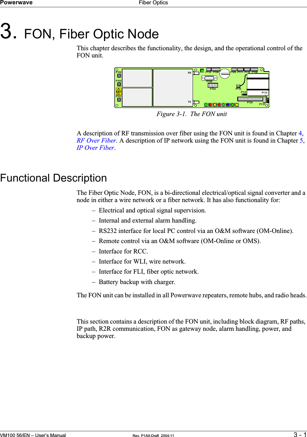 Powerwave Fiber OpticsVM100 56/EN – User’s Manual Rev. P1A9-Draft  2004-11 3 - 13. FON, Fiber Optic Node    This chapter describes the functionality, the design, and the operational control of the FON unit.Figure 3-1.  The FON unitA description of RF transmission over fiber using the FON unit is found in Chapter 4,RF Over Fiber. A description of IP network using the FON unit is found in Chapter 5,IP Over Fiber.Functional DescriptionThe Fiber Optic Node, FON, is a bi-directional electrical/optical signal converter and a node in either a wire network or a fiber network. It has also functionality for:– Electrical and optical signal supervision.– Internal and external alarm handling.– RS232 interface for local PC control via an O&amp;M software (OM-Online).– Remote control via an O&amp;M software (OM-Online or OMS).– Interface for RCC.– Interface for WLI, wire network.– Interface for FLI, fiber optic network.– Battery backup with charger.The FON unit can be installed in all Powerwave repeaters, remote hubs, and radio heads.This section contains a description of the FON unit, including block diagram, RF paths, IP path, R2R communication, FON as gateway node, alarm handling, power, and backup power.P102P130BerylliumoxidehazardP103P101P114P108P116P111P105P109P115P106P104RXTXP113P112P110