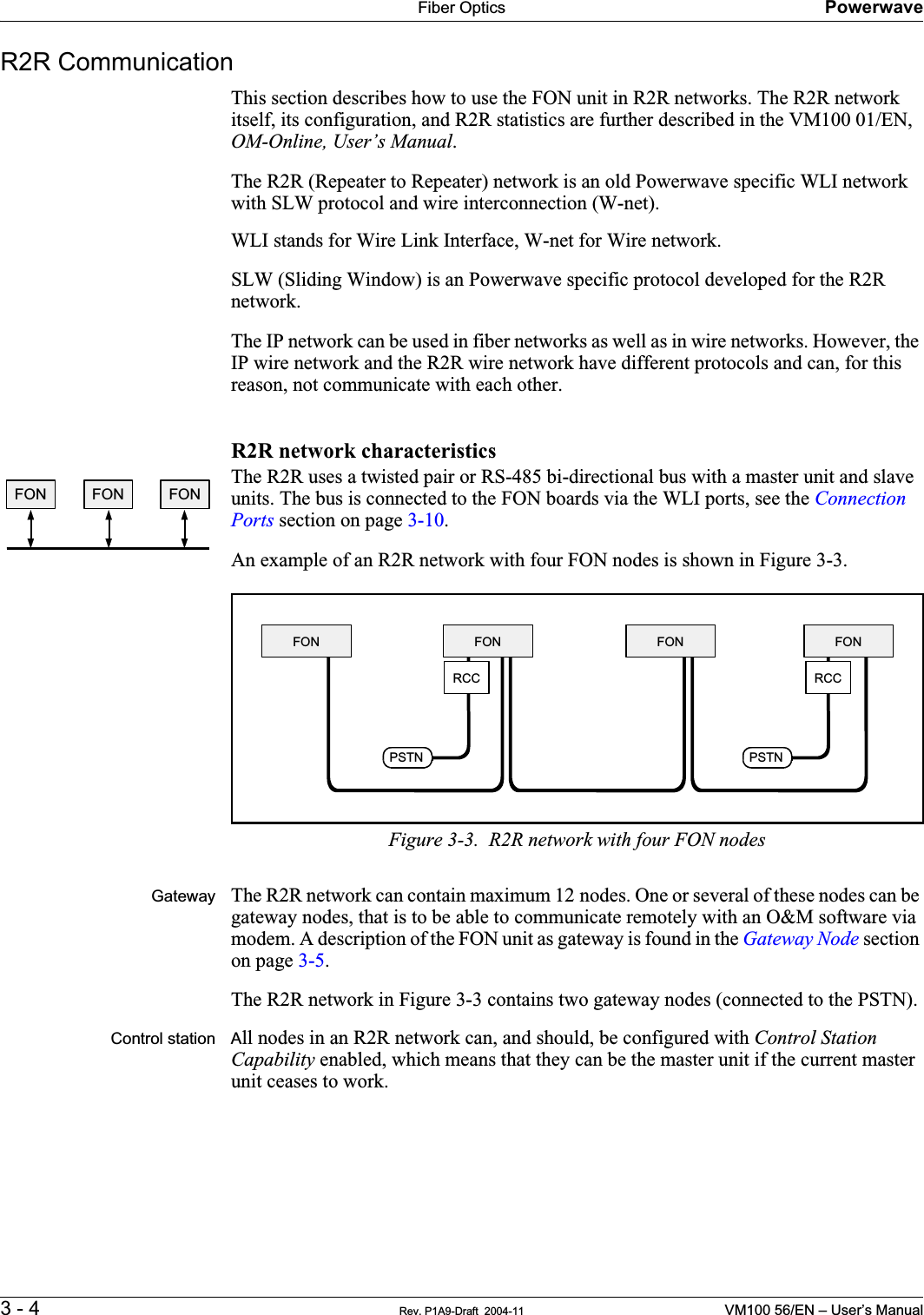 Fiber Optics Powerwave3 - 4 Rev. P1A9-Draft  2004-11 VM100 56/EN – User’s ManualR2R CommunicationThis section describes how to use the FON unit in R2R networks. The R2R network itself, its configuration, and R2R statistics are further described in the VM100 01/EN, OM-Online, User’s Manual.The R2R (Repeater to Repeater) network is an old Powerwave specific WLI network with SLW protocol and wire interconnection (W-net).      WLI stands for Wire Link Interface, W-net for Wire network.SLW (Sliding Window) is an Powerwave specific protocol developed for the R2R network.The IP network can be used in fiber networks as well as in wire networks. However, the IP wire network and the R2R wire network have different protocols and can, for this reason, not communicate with each other.R2R network characteristicsThe R2R uses a twisted pair or RS-485 bi-directional bus with a master unit and slave units. The bus is connected to the FON boards via the WLI ports, see the Connection Ports section on page 3-10.An example of an R2R network with four FON nodes is shown in Figure 3-3.Figure 3-3.  R2R network with four FON nodesGateway The R2R network can contain maximum 12 nodes. One or several of these nodes can be gateway nodes, that is to be able to communicate remotely with an O&amp;M software via modem. A description of the FON unit as gateway is found in the Gateway Node section on page 3-5.The R2R network in Figure 3-3 contains two gateway nodes (connected to the PSTN).Control station All nodes in an R2R network can, and should, be configured with Control Station Capability enabled, which means that they can be the master unit if the current master unit ceases to work.FON FON FONPSTNPSTNFON FON FON FONRCC RCC