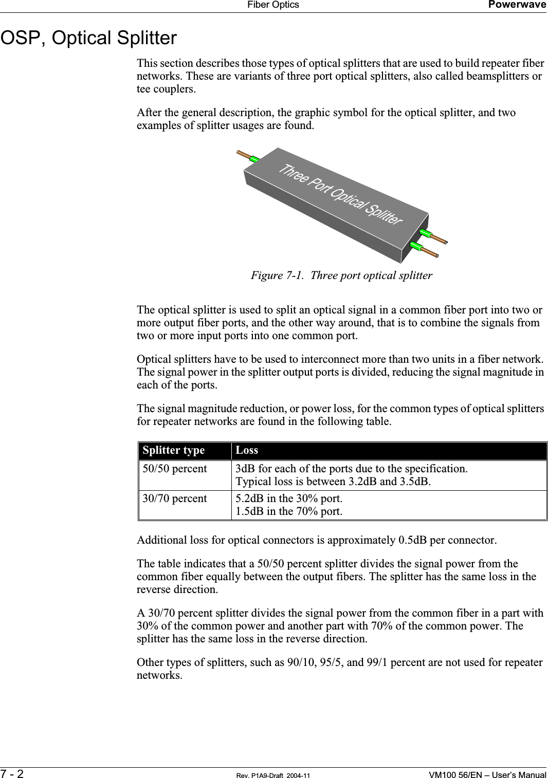 Fiber Optics Powerwave7 - 2 Rev. P1A9-Draft  2004-11 VM100 56/EN – User’s ManualOSP, Optical Splitter        This section describes those types of optical splitters that are used to build repeater fiber networks. These are variants of three port optical splitters, also called beamsplitters or tee couplers.After the general description, the graphic symbol for the optical splitter, and two examples of splitter usages are found.Figure 7-1.  Three port optical splitterThe optical splitter is used to split an optical signal in a common fiber port into two or more output fiber ports, and the other way around, that is to combine the signals from two or more input ports into one common port.Optical splitters have to be used to interconnect more than two units in a fiber network. The signal power in the splitter output ports is divided, reducing the signal magnitude in each of the ports.The signal magnitude reduction, or power loss, for the common types of optical splitters for repeater networks are found in the following table.Additional loss for optical connectors is approximately 0.5dB per connector.The table indicates that a 50/50 percent splitter divides the signal power from the common fiber equally between the output fibers. The splitter has the same loss in the reverse direction.A 30/70 percent splitter divides the signal power from the common fiber in a part with 30% of the common power and another part with 70% of the common power. The splitter has the same loss in the reverse direction.Other types of splitters, such as 90/10, 95/5, and 99/1 percent are not used for repeater networks.Splitter type Loss50/50 percent 3dB for each of the ports due to the specification.Typical loss is between 3.2dB and 3.5dB.30/70 percent 5.2dB in the 30% port.1.5dB in the 70% port.