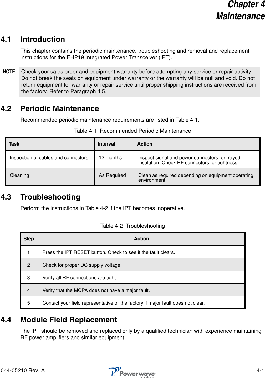 044-05210 Rev. A 4-1Chapter 4Maintenance4.1 IntroductionThis chapter contains the periodic maintenance, troubleshooting and removal and replacement instructions for the EHP19 Integrated Power Transceiver (IPT).4.2 Periodic MaintenanceRecommended periodic maintenance requirements are listed in Table 4-1.4.3 TroubleshootingPerform the instructions in Table 4-2 if the IPT becomes inoperative.4.4 Module Field ReplacementThe IPT should be removed and replaced only by a qualified technician with experience maintaining RF power amplifiers and similar equipment. NOTE Check your sales order and equipment warranty before attempting any service or repair activity. Do not break the seals on equipment under warranty or the warranty will be null and void. Do not return equipment for warranty or repair service until proper shipping instructions are received from the factory. Refer to Paragraph 4.5.Table 4-1  Recommended Periodic MaintenanceTask Interval ActionInspection of cables and connectors 12 months Inspect signal and power connectors for frayed insulation. Check RF connectors for tightness.Cleaning As Required Clean as required depending on equipment operating environment.Table 4-2  Troubleshooting Step Action1 Press the IPT RESET button. Check to see if the fault clears.2Check for proper DC supply voltage.3 Verify all RF connections are tight.4Verify that the MCPA does not have a major fault.5 Contact your field representative or the factory if major fault does not clear.