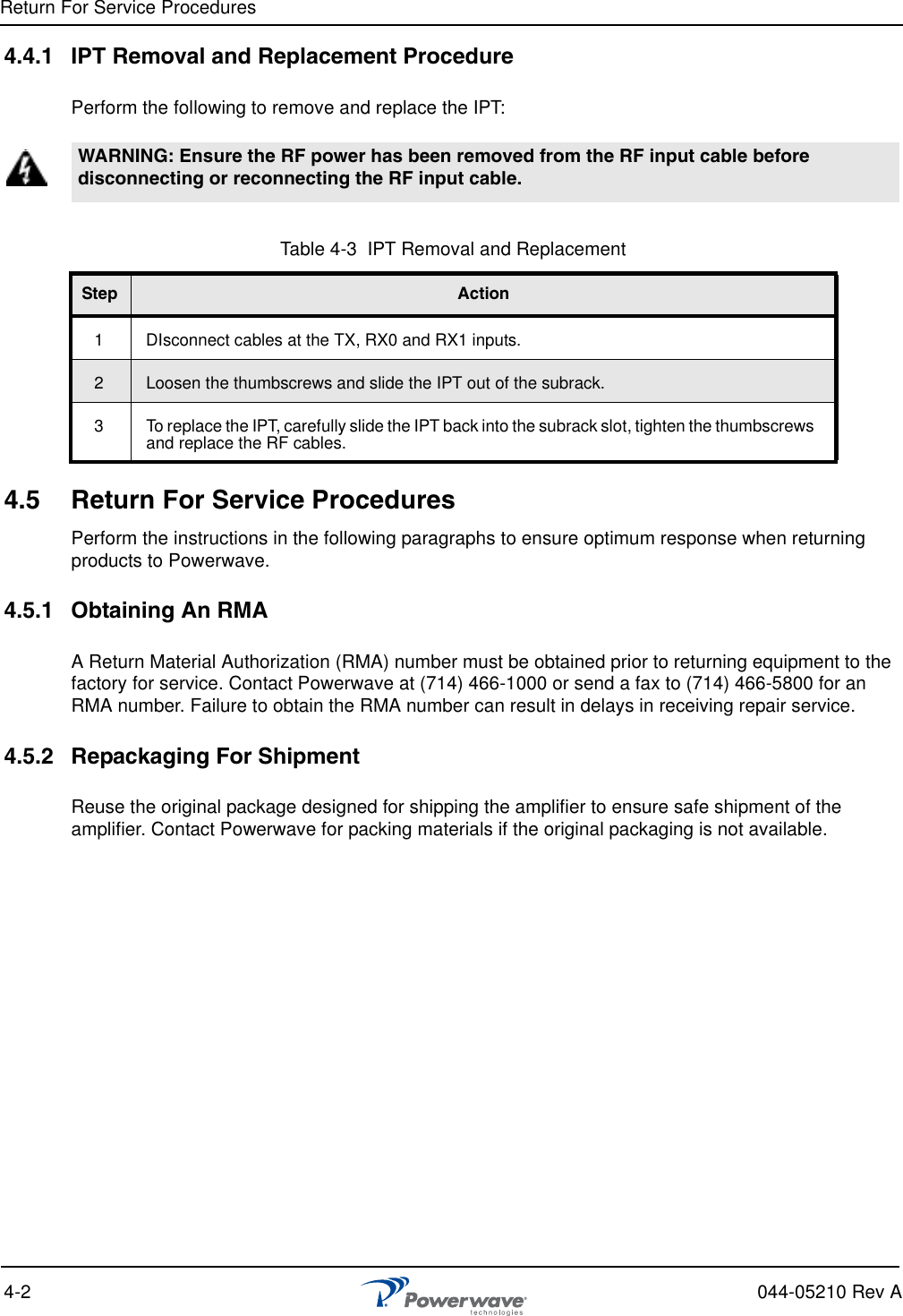 Return For Service Procedures4-2 044-05210 Rev A4.4.1 IPT Removal and Replacement ProcedurePerform the following to remove and replace the IPT:4.5 Return For Service ProceduresPerform the instructions in the following paragraphs to ensure optimum response when returning products to Powerwave.4.5.1 Obtaining An RMAA Return Material Authorization (RMA) number must be obtained prior to returning equipment to the factory for service. Contact Powerwave at (714) 466-1000 or send a fax to (714) 466-5800 for an RMA number. Failure to obtain the RMA number can result in delays in receiving repair service.4.5.2 Repackaging For ShipmentReuse the original package designed for shipping the amplifier to ensure safe shipment of the amplifier. Contact Powerwave for packing materials if the original packaging is not available.WARNING: Ensure the RF power has been removed from the RF input cable before disconnecting or reconnecting the RF input cable.Table 4-3  IPT Removal and Replacement Step Action1 DIsconnect cables at the TX, RX0 and RX1 inputs.2Loosen the thumbscrews and slide the IPT out of the subrack.3 To replace the IPT, carefully slide the IPT back into the subrack slot, tighten the thumbscrews and replace the RF cables.