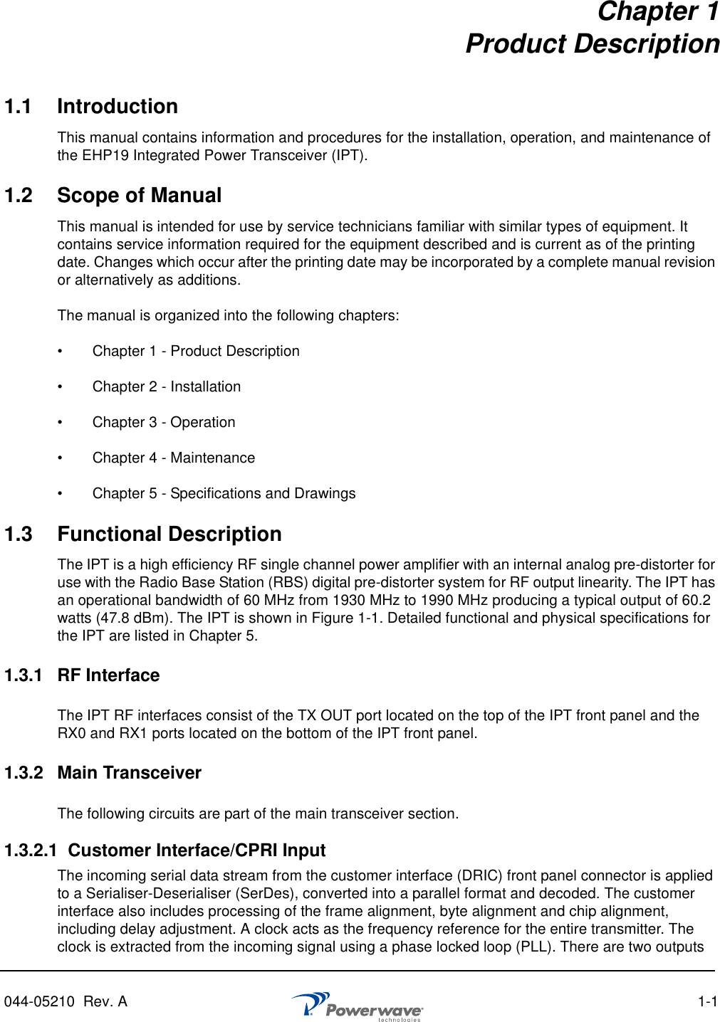 044-05210  Rev. A  1-1Chapter 1Product Description1.1 IntroductionThis manual contains information and procedures for the installation, operation, and maintenance of the EHP19 Integrated Power Transceiver (IPT).1.2 Scope of ManualThis manual is intended for use by service technicians familiar with similar types of equipment. It contains service information required for the equipment described and is current as of the printing date. Changes which occur after the printing date may be incorporated by a complete manual revision or alternatively as additions.The manual is organized into the following chapters:•   Chapter 1 - Product Description•   Chapter 2 - Installation•   Chapter 3 - Operation•   Chapter 4 - Maintenance•   Chapter 5 - Specifications and Drawings1.3 Functional DescriptionThe IPT is a high efficiency RF single channel power amplifier with an internal analog pre-distorter for use with the Radio Base Station (RBS) digital pre-distorter system for RF output linearity. The IPT has an operational bandwidth of 60 MHz from 1930 MHz to 1990 MHz producing a typical output of 60.2 watts (47.8 dBm). The IPT is shown in Figure 1-1. Detailed functional and physical specifications for the IPT are listed in Chapter 5.1.3.1 RF InterfaceThe IPT RF interfaces consist of the TX OUT port located on the top of the IPT front panel and the RX0 and RX1 ports located on the bottom of the IPT front panel. 1.3.2 Main TransceiverThe following circuits are part of the main transceiver section.1.3.2.1 Customer Interface/CPRI InputThe incoming serial data stream from the customer interface (DRIC) front panel connector is applied to a Serialiser-Deserialiser (SerDes), converted into a parallel format and decoded. The customer interface also includes processing of the frame alignment, byte alignment and chip alignment, including delay adjustment. A clock acts as the frequency reference for the entire transmitter. The clock is extracted from the incoming signal using a phase locked loop (PLL). There are two outputs 