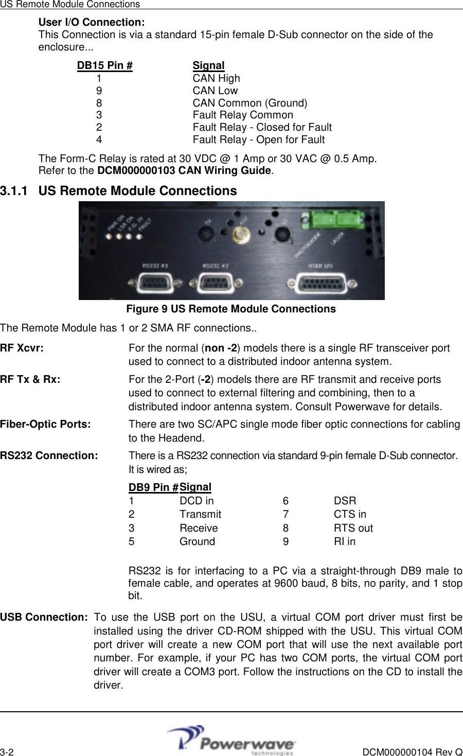 US Remote Module Connections        3-2    DCM000000104 Rev Q User I/O Connection: This Connection is via a standard 15-pin female D-Sub connector on the side of the enclosure...  DB15 Pin #   Signal  1   CAN High   9   CAN Low   8   CAN Common (Ground)   3   Fault Relay Common   2      Fault Relay - Closed for Fault   4      Fault Relay - Open for Fault The Form-C Relay is rated at 30 VDC @ 1 Amp or 30 VAC @ 0.5 Amp. Refer to the DCM000000103 CAN Wiring Guide. 3.1.1  US Remote Module Connections  Figure 9 US Remote Module Connections The Remote Module has 1 or 2 SMA RF connections.. RF Xcvr:    For the normal (non -2) models there is a single RF transceiver port used to connect to a distributed indoor antenna system. RF Tx &amp; Rx:      For the 2-Port (-2) models there are RF transmit and receive ports used to connect to external filtering and combining, then to a distributed indoor antenna system. Consult Powerwave for details. Fiber-Optic Ports:    There are two SC/APC single mode fiber optic connections for cabling to the Headend. RS232 Connection:    There is a RS232 connection via standard 9-pin female D-Sub connector. It is wired as;      DB9 Pin # Signal      1  DCD in   6  DSR       2  Transmit   7  CTS in      3  Receive   8  RTS out      5  Ground   9  RI in                 RS232 is for interfacing to a PC via a straight-through DB9 male to female cable, and operates at 9600 baud, 8 bits, no parity, and 1 stop bit. USB Connection: To use the USB port on the USU, a virtual COM port driver must first be installed using the driver CD-ROM shipped with the USU. This virtual COM port driver will create a new COM port that will use the next available port number. For example, if your PC has two COM ports, the virtual COM port driver will create a COM3 port. Follow the instructions on the CD to install the driver.      