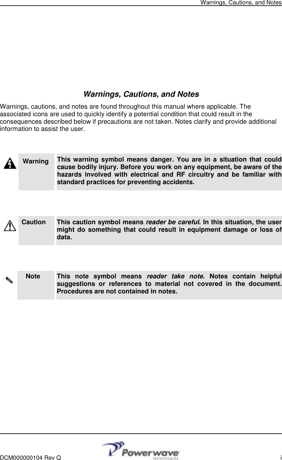   Warnings, Cautions, and Notes    DCM000000104 Rev Q    i         Warnings, Cautions, and Notes Warnings, cautions, and notes are found throughout this manual where applicable. The associated icons are used to quickly identify a potential condition that could result in the consequences described below if precautions are not taken. Notes clarify and provide additional information to assist the user.   Warning   This warning symbol means danger. You are in a situation that could cause bodily injury. Before you work on any equipment, be aware of the hazards involved with electrical and RF circuitry and be familiar with standard practices for preventing accidents.   Caution     This caution symbol means reader be careful. In this situation, the user might do something that could result in equipment damage or loss of data.   Note     This note symbol means reader take note. Notes contain helpful suggestions or references to material not covered in the document. Procedures are not contained in notes.         