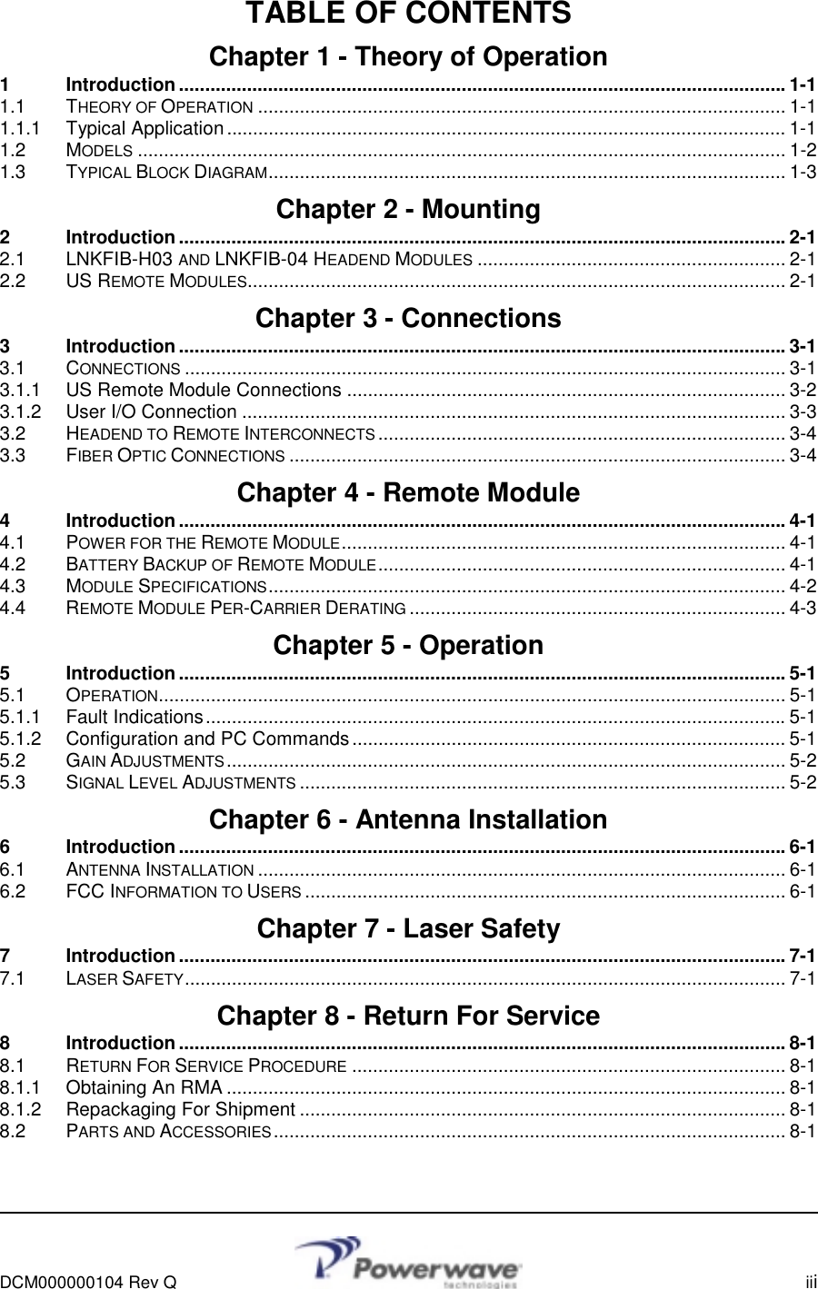      DCM000000104 Rev Q    iii  TABLE OF CONTENTS Chapter 1 - Theory of Operation 1 Introduction....................................................................................................................1-1 1.1 THEORY OF OPERATION ..................................................................................................... 1-1 1.1.1 Typical Application........................................................................................................... 1-1 1.2 MODELS ............................................................................................................................ 1-2 1.3 TYPICAL BLOCK DIAGRAM................................................................................................... 1-3 Chapter 2 - Mounting 2 Introduction....................................................................................................................2-1 2.1 LNKFIB-H03 AND LNKFIB-04 HEADEND MODULES ........................................................... 2-1 2.2 US REMOTE MODULES....................................................................................................... 2-1 Chapter 3 - Connections 3 Introduction....................................................................................................................3-1 3.1 CONNECTIONS ................................................................................................................... 3-1 3.1.1 US Remote Module Connections .................................................................................... 3-2 3.1.2 User I/O Connection ........................................................................................................ 3-3 3.2 HEADEND TO REMOTE INTERCONNECTS .............................................................................. 3-4 3.3 FIBER OPTIC CONNECTIONS ............................................................................................... 3-4 Chapter 4 - Remote Module 4 Introduction....................................................................................................................4-1 4.1 POWER FOR THE REMOTE MODULE..................................................................................... 4-1 4.2 BATTERY BACKUP OF REMOTE MODULE.............................................................................. 4-1 4.3 MODULE SPECIFICATIONS................................................................................................... 4-2 4.4 REMOTE MODULE PER-CARRIER DERATING ........................................................................ 4-3 Chapter 5 - Operation 5 Introduction....................................................................................................................5-1 5.1 OPERATION........................................................................................................................ 5-1 5.1.1 Fault Indications...............................................................................................................5-1 5.1.2 Configuration and PC Commands ................................................................................... 5-1 5.2 GAIN ADJUSTMENTS........................................................................................................... 5-2 5.3 SIGNAL LEVEL ADJUSTMENTS ............................................................................................. 5-2 Chapter 6 - Antenna Installation 6 Introduction....................................................................................................................6-1 6.1 ANTENNA INSTALLATION ..................................................................................................... 6-1 6.2 FCC INFORMATION TO USERS ............................................................................................ 6-1 Chapter 7 - Laser Safety 7 Introduction....................................................................................................................7-1 7.1 LASER SAFETY................................................................................................................... 7-1 Chapter 8 - Return For Service 8 Introduction....................................................................................................................8-1 8.1 RETURN FOR SERVICE PROCEDURE ................................................................................... 8-1 8.1.1 Obtaining An RMA ........................................................................................................... 8-1 8.1.2 Repackaging For Shipment ............................................................................................. 8-1 8.2 PARTS AND ACCESSORIES.................................................................................................. 8-1  