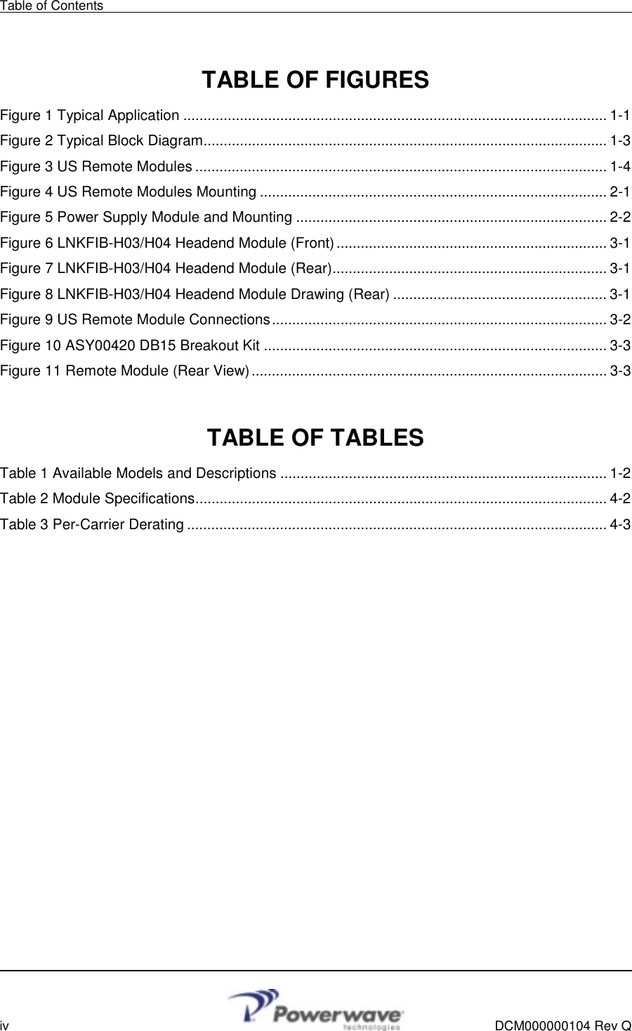 Table of Contents        iv    DCM000000104 Rev Q  TABLE OF FIGURES Figure 1 Typical Application ......................................................................................................... 1-1 Figure 2 Typical Block Diagram.................................................................................................... 1-3 Figure 3 US Remote Modules ......................................................................................................1-4 Figure 4 US Remote Modules Mounting ...................................................................................... 2-1 Figure 5 Power Supply Module and Mounting ............................................................................. 2-2 Figure 6 LNKFIB-H03/H04 Headend Module (Front)................................................................... 3-1 Figure 7 LNKFIB-H03/H04 Headend Module (Rear).................................................................... 3-1 Figure 8 LNKFIB-H03/H04 Headend Module Drawing (Rear) ..................................................... 3-1 Figure 9 US Remote Module Connections................................................................................... 3-2 Figure 10 ASY00420 DB15 Breakout Kit ..................................................................................... 3-3 Figure 11 Remote Module (Rear View)........................................................................................ 3-3  TABLE OF TABLES Table 1 Available Models and Descriptions ................................................................................. 1-2 Table 2 Module Specifications...................................................................................................... 4-2 Table 3 Per-Carrier Derating ........................................................................................................ 4-3  
