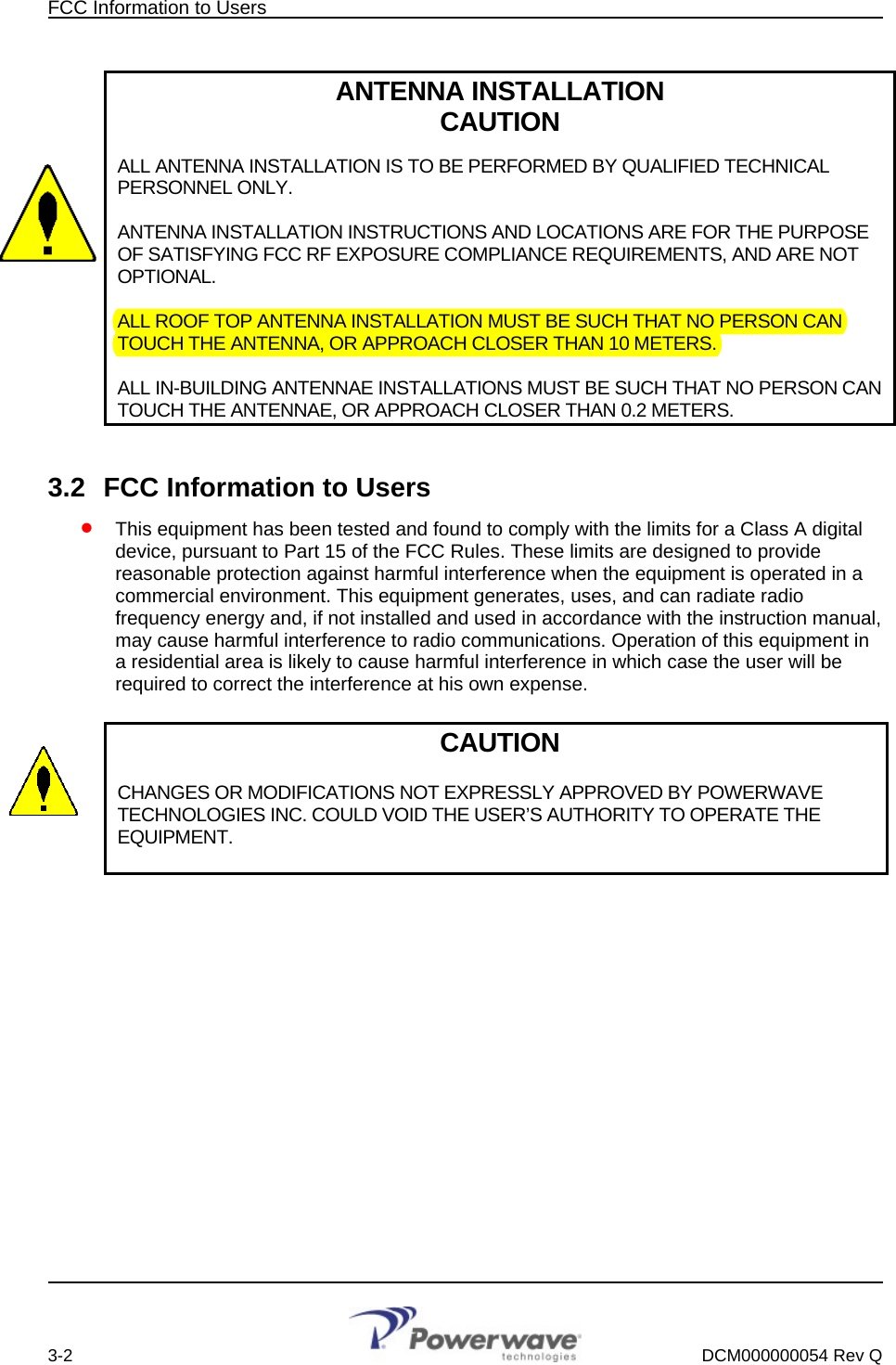 FCC Information to Users        ANTENNA INSTALLATION CAUTION  ALL ANTENNA INSTALLATION IS TO BE PERFORMED BY QUALIFIED TECHNICAL PERSONNEL ONLY.   ANTENNA INSTALLATION INSTRUCTIONS AND LOCATIONS ARE FOR THE PURPOSE OF SATISFYING FCC RF EXPOSURE COMPLIANCE REQUIREMENTS, AND ARE NOT OPTIONAL.  ALL ROOF TOP ANTENNA INSTALLATION MUST BE SUCH THAT NO PERSON CAN TOUCH THE ANTENNA, OR APPROACH CLOSER THAN 10 METERS.  ALL IN-BUILDING ANTENNAE INSTALLATIONS MUST BE SUCH THAT NO PERSON CAN TOUCH THE ANTENNAE, OR APPROACH CLOSER THAN 0.2 METERS.  3.2  FCC Information to Users • This equipment has been tested and found to comply with the limits for a Class A digital device, pursuant to Part 15 of the FCC Rules. These limits are designed to provide reasonable protection against harmful interference when the equipment is operated in a commercial environment. This equipment generates, uses, and can radiate radio frequency energy and, if not installed and used in accordance with the instruction manual, may cause harmful interference to radio communications. Operation of this equipment in a residential area is likely to cause harmful interference in which case the user will be required to correct the interference at his own expense.  CAUTION  CHANGES OR MODIFICATIONS NOT EXPRESSLY APPROVED BY POWERWAVE TECHNOLOGIES INC. COULD VOID THE USER’S AUTHORITY TO OPERATE THE EQUIPMENT.            3-2    DCM000000054 Rev Q 