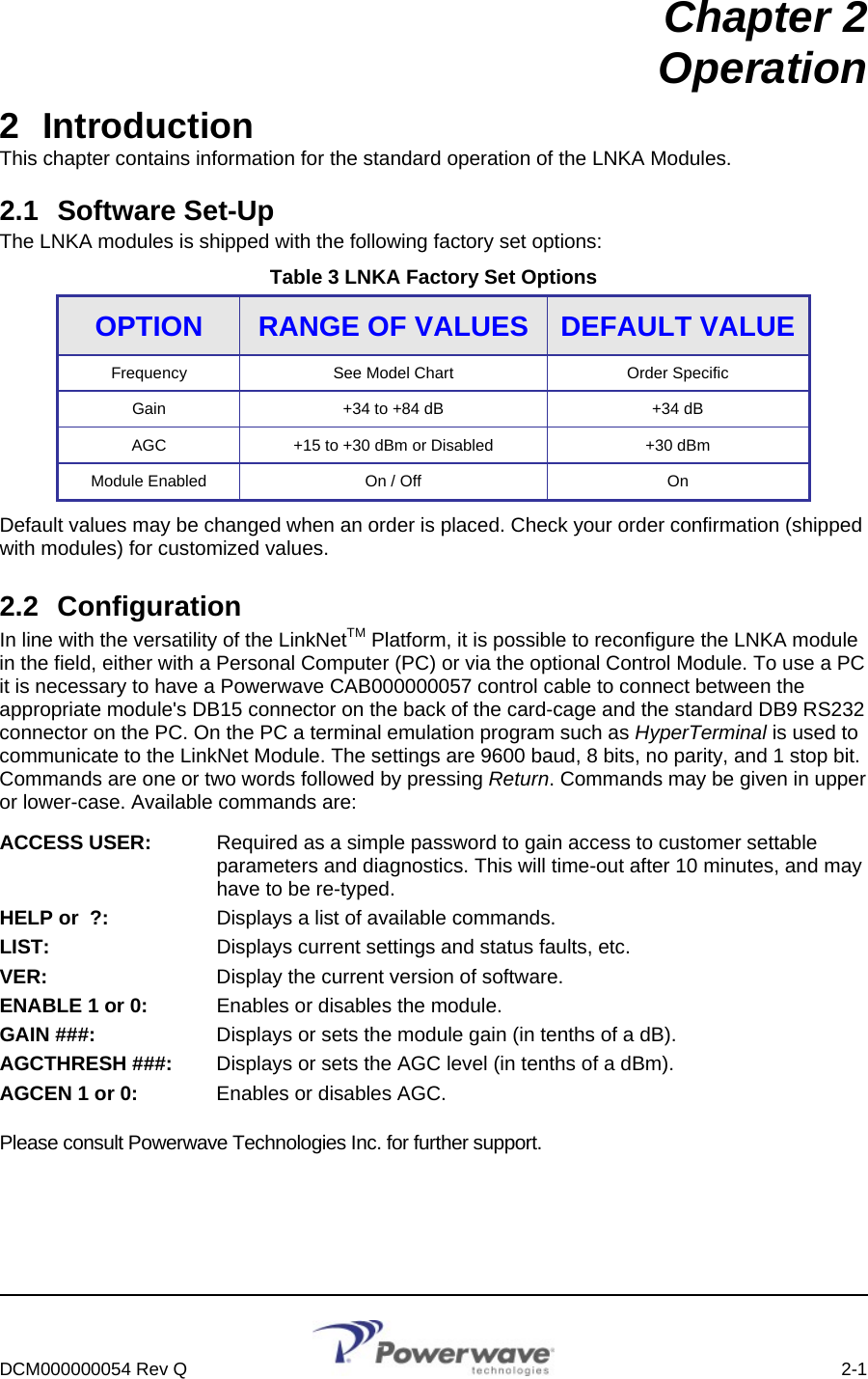     DCM000000054 Rev Q    2-1  Chapter 2 Operation 2 Introduction This chapter contains information for the standard operation of the LNKA Modules. 2.1 Software Set-Up The LNKA modules is shipped with the following factory set options: Table 3 LNKA Factory Set Options OPTION  RANGE OF VALUES  DEFAULT VALUE Frequency  See Model Chart  Order Specific Gain +34 to +84 dB  +34 dB AGC  +15 to +30 dBm or Disabled  +30 dBm Module Enabled  On / Off  On Default values may be changed when an order is placed. Check your order confirmation (shipped with modules) for customized values.  2.2 Configuration In line with the versatility of the LinkNetTM Platform, it is possible to reconfigure the LNKA module in the field, either with a Personal Computer (PC) or via the optional Control Module. To use a PC it is necessary to have a Powerwave CAB000000057 control cable to connect between the appropriate module&apos;s DB15 connector on the back of the card-cage and the standard DB9 RS232 connector on the PC. On the PC a terminal emulation program such as HyperTerminal is used to communicate to the LinkNet Module. The settings are 9600 baud, 8 bits, no parity, and 1 stop bit. Commands are one or two words followed by pressing Return. Commands may be given in upper or lower-case. Available commands are: ACCESS USER:  Required as a simple password to gain access to customer settable parameters and diagnostics. This will time-out after 10 minutes, and may have to be re-typed. HELP or  ?:  Displays a list of available commands. LIST:  Displays current settings and status faults, etc. VER:  Display the current version of software. ENABLE 1 or 0:  Enables or disables the module. GAIN ###:  Displays or sets the module gain (in tenths of a dB). AGCTHRESH ###:  Displays or sets the AGC level (in tenths of a dBm). AGCEN 1 or 0:  Enables or disables AGC. Please consult Powerwave Technologies Inc. for further support. 
