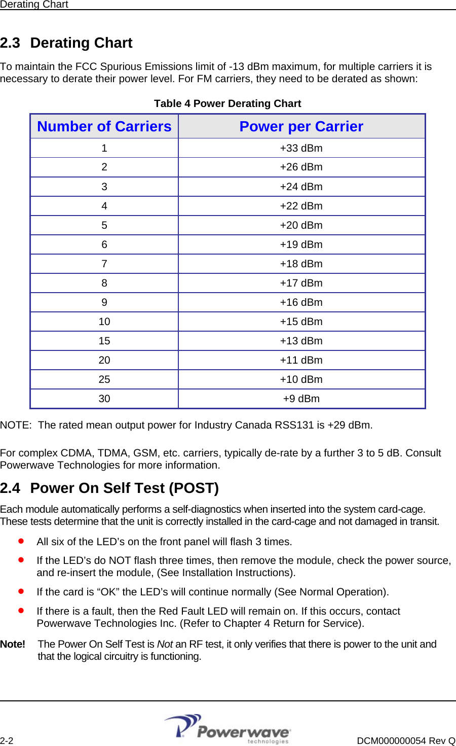 Derating Chart        2-2    DCM000000054 Rev Q  2.3 Derating Chart To maintain the FCC Spurious Emissions limit of -13 dBm maximum, for multiple carriers it is necessary to derate their power level. For FM carriers, they need to be derated as shown: Table 4 Power Derating Chart Number of Carriers Power per Carrier 1 +33 dBm 2 +26 dBm 3 +24 dBm 4 +22 dBm 5 +20 dBm 6 +19 dBm 7 +18 dBm 8 +17 dBm 9 +16 dBm 10 +15 dBm 15 +13 dBm 20 +11 dBm 25 +10 dBm 30 +9 dBm NOTE:  The rated mean output power for Industry Canada RSS131 is +29 dBm. For complex CDMA, TDMA, GSM, etc. carriers, typically de-rate by a further 3 to 5 dB. Consult Powerwave Technologies for more information. 2.4  Power On Self Test (POST) Each module automatically performs a self-diagnostics when inserted into the system card-cage. These tests determine that the unit is correctly installed in the card-cage and not damaged in transit.  • • • • All six of the LED’s on the front panel will flash 3 times. If the LED’s do NOT flash three times, then remove the module, check the power source, and re-insert the module, (See Installation Instructions). If the card is “OK” the LED’s will continue normally (See Normal Operation). If there is a fault, then the Red Fault LED will remain on. If this occurs, contact Powerwave Technologies Inc. (Refer to Chapter 4 Return for Service). Note!  The Power On Self Test is Not an RF test, it only verifies that there is power to the unit and that the logical circuitry is functioning. 