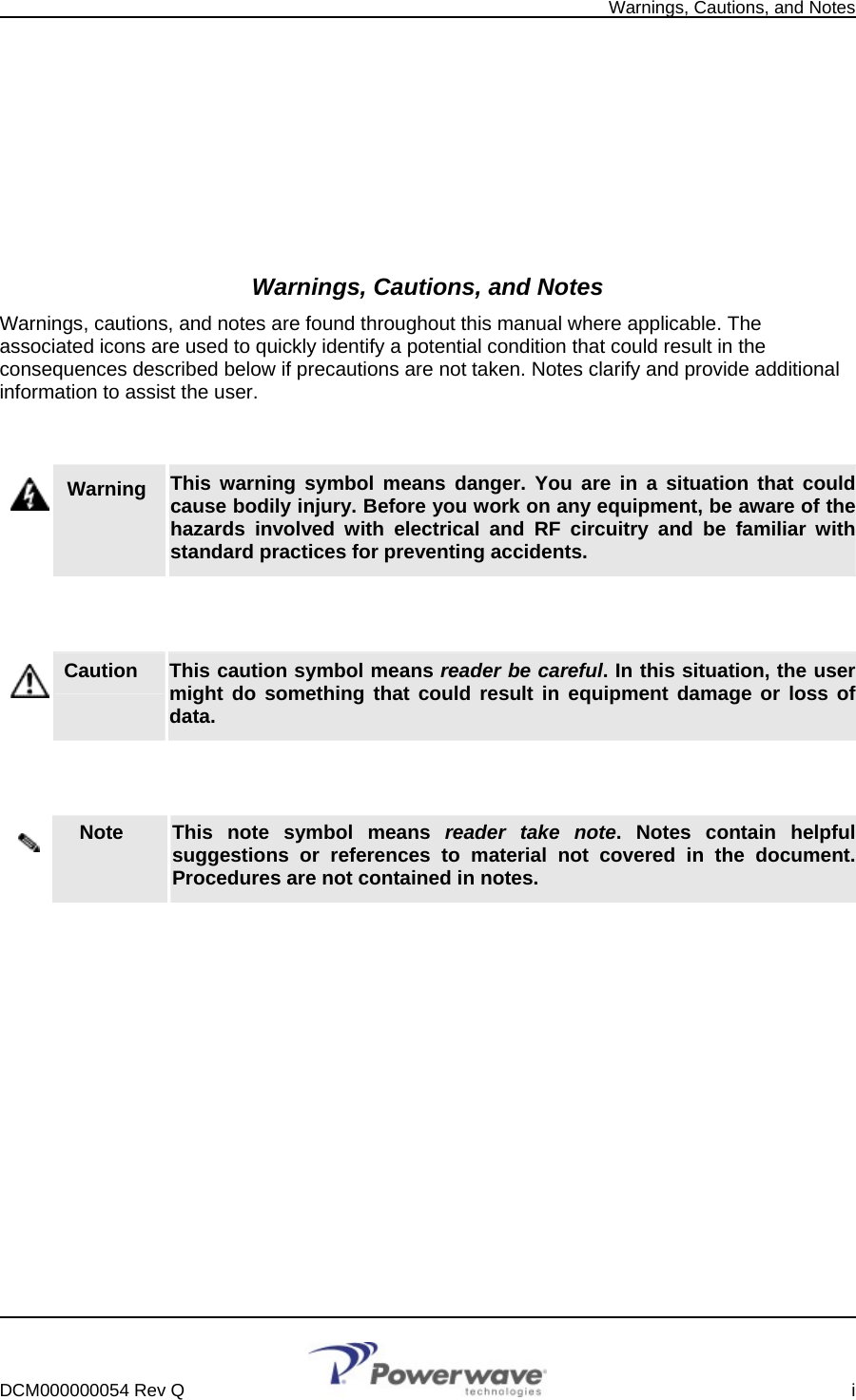   Warnings, Cautions, and Notes          Warnings, Cautions, and Notes Warnings, cautions, and notes are found throughout this manual where applicable. The associated icons are used to quickly identify a potential condition that could result in the consequences described below if precautions are not taken. Notes clarify and provide additional information to assist the user.   Warning   This warning symbol means danger. You are in a situation that could cause bodily injury. Before you work on any equipment, be aware of the hazards involved with electrical and RF circuitry and be familiar with standard practices for preventing accidents.   Caution     This caution symbol means reader be careful. In this situation, the user might do something that could result in equipment damage or loss of data.   Note     This note symbol means reader take note. Notes contain helpful suggestions or references to material not covered in the document. Procedures are not contained in notes.          DCM000000054 Rev Q    i  