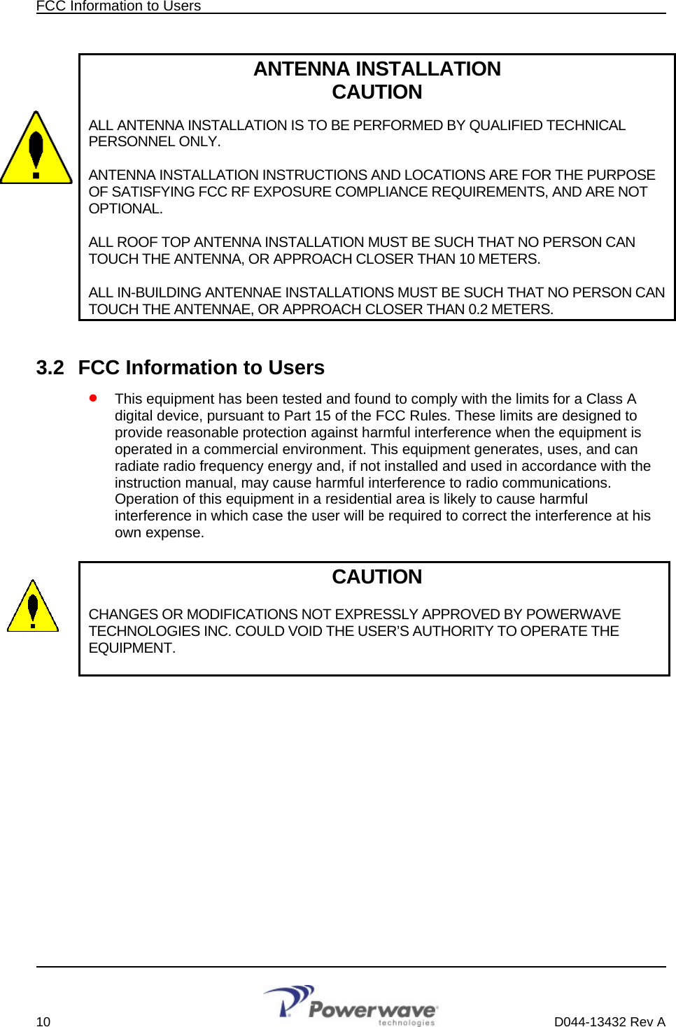 FCC Information to Users        ANTENNA INSTALLATION CAUTION  ALL ANTENNA INSTALLATION IS TO BE PERFORMED BY QUALIFIED TECHNICAL PERSONNEL ONLY.   ANTENNA INSTALLATION INSTRUCTIONS AND LOCATIONS ARE FOR THE PURPOSE OF SATISFYING FCC RF EXPOSURE COMPLIANCE REQUIREMENTS, AND ARE NOT OPTIONAL.  ALL ROOF TOP ANTENNA INSTALLATION MUST BE SUCH THAT NO PERSON CAN TOUCH THE ANTENNA, OR APPROACH CLOSER THAN 10 METERS.  ALL IN-BUILDING ANTENNAE INSTALLATIONS MUST BE SUCH THAT NO PERSON CAN TOUCH THE ANTENNAE, OR APPROACH CLOSER THAN 0.2 METERS.  3.2  FCC Information to Users • This equipment has been tested and found to comply with the limits for a Class A digital device, pursuant to Part 15 of the FCC Rules. These limits are designed to provide reasonable protection against harmful interference when the equipment is operated in a commercial environment. This equipment generates, uses, and can radiate radio frequency energy and, if not installed and used in accordance with the instruction manual, may cause harmful interference to radio communications. Operation of this equipment in a residential area is likely to cause harmful interference in which case the user will be required to correct the interference at his own expense.  CAUTION  CHANGES OR MODIFICATIONS NOT EXPRESSLY APPROVED BY POWERWAVE TECHNOLOGIES INC. COULD VOID THE USER’S AUTHORITY TO OPERATE THE EQUIPMENT.            10    D044-13432 Rev A 