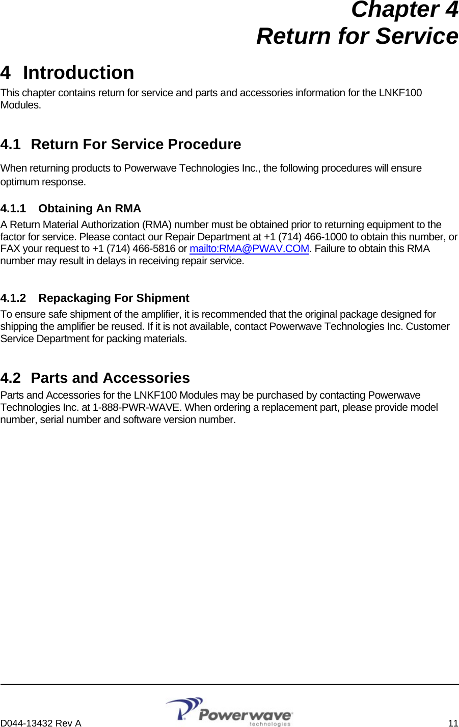     D044-13432 Rev A    11  Chapter 4 Return for Service 4 Introduction This chapter contains return for service and parts and accessories information for the LNKF100 Modules. 4.1  Return For Service Procedure When returning products to Powerwave Technologies Inc., the following procedures will ensure optimum response. 4.1.1  Obtaining An RMA A Return Material Authorization (RMA) number must be obtained prior to returning equipment to the factor for service. Please contact our Repair Department at +1 (714) 466-1000 to obtain this number, or FAX your request to +1 (714) 466-5816 or mailto:RMA@PWAV.COM. Failure to obtain this RMA number may result in delays in receiving repair service. 4.1.2  Repackaging For Shipment To ensure safe shipment of the amplifier, it is recommended that the original package designed for shipping the amplifier be reused. If it is not available, contact Powerwave Technologies Inc. Customer Service Department for packing materials. 4.2  Parts and Accessories Parts and Accessories for the LNKF100 Modules may be purchased by contacting Powerwave Technologies Inc. at 1-888-PWR-WAVE. When ordering a replacement part, please provide model number, serial number and software version number. 