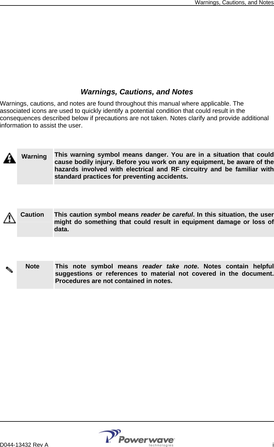   Warnings, Cautions, and Notes          Warnings, Cautions, and Notes Warnings, cautions, and notes are found throughout this manual where applicable. The associated icons are used to quickly identify a potential condition that could result in the consequences described below if precautions are not taken. Notes clarify and provide additional information to assist the user.   Warning   This warning symbol means danger. You are in a situation that could cause bodily injury. Before you work on any equipment, be aware of the hazards involved with electrical and RF circuitry and be familiar with standard practices for preventing accidents.   Caution     This caution symbol means reader be careful. In this situation, the user might do something that could result in equipment damage or loss of data.   Note     This note symbol means reader take note. Notes contain helpful suggestions or references to material not covered in the document. Procedures are not contained in notes.          D044-13432 Rev A    i  