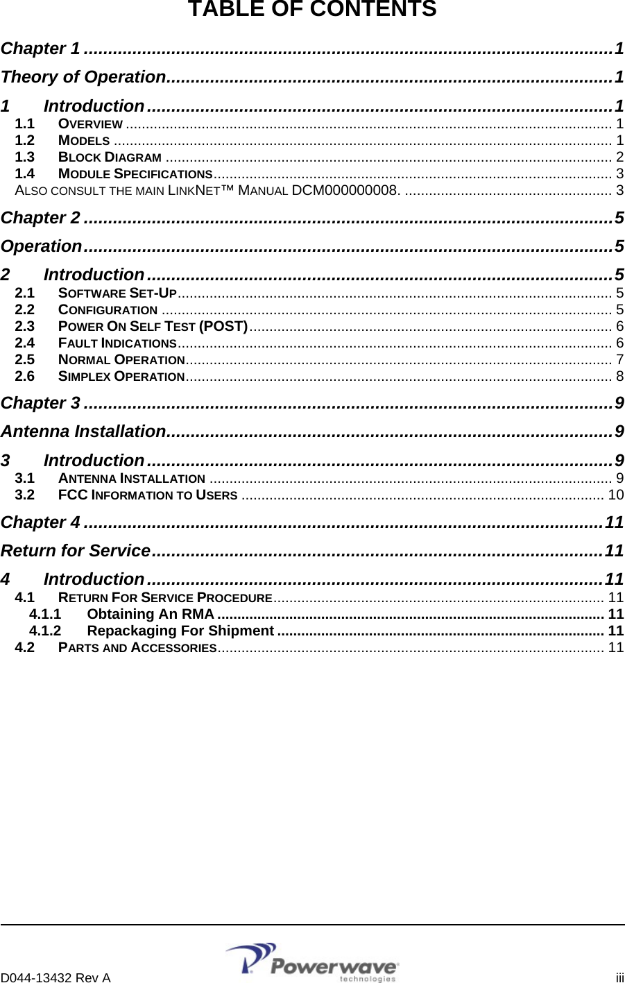      D044-13432 Rev A    iii  TABLE OF CONTENTS Chapter 1 .............................................................................................................1 Theory of Operation............................................................................................1 1 Introduction................................................................................................1 1.1 OVERVIEW .......................................................................................................................... 1 1.2 MODELS ............................................................................................................................. 1 1.3 BLOCK DIAGRAM ................................................................................................................ 2 1.4 MODULE SPECIFICATIONS.................................................................................................... 3 ALSO CONSULT THE MAIN LINKNET™ MANUAL DCM000000008. .................................................... 3 Chapter 2 .............................................................................................................5 Operation.............................................................................................................5 2 Introduction................................................................................................5 2.1 SOFTWARE SET-UP............................................................................................................. 5 2.2 CONFIGURATION ................................................................................................................. 5 2.3 POWER ON SELF TEST (POST)........................................................................................... 6 2.4 FAULT INDICATIONS............................................................................................................. 6 2.5 NORMAL OPERATION........................................................................................................... 7 2.6 SIMPLEX OPERATION........................................................................................................... 8 Chapter 3 .............................................................................................................9 Antenna Installation............................................................................................9 3 Introduction................................................................................................9 3.1 ANTENNA INSTALLATION ..................................................................................................... 9 3.2 FCC INFORMATION TO USERS ........................................................................................... 10 Chapter 4 ...........................................................................................................11 Return for Service.............................................................................................11 4 Introduction..............................................................................................11 4.1 RETURN FOR SERVICE PROCEDURE................................................................................... 11 4.1.1 Obtaining An RMA ................................................................................................. 11 4.1.2 Repackaging For Shipment .................................................................................. 11 4.2 PARTS AND ACCESSORIES................................................................................................. 11        