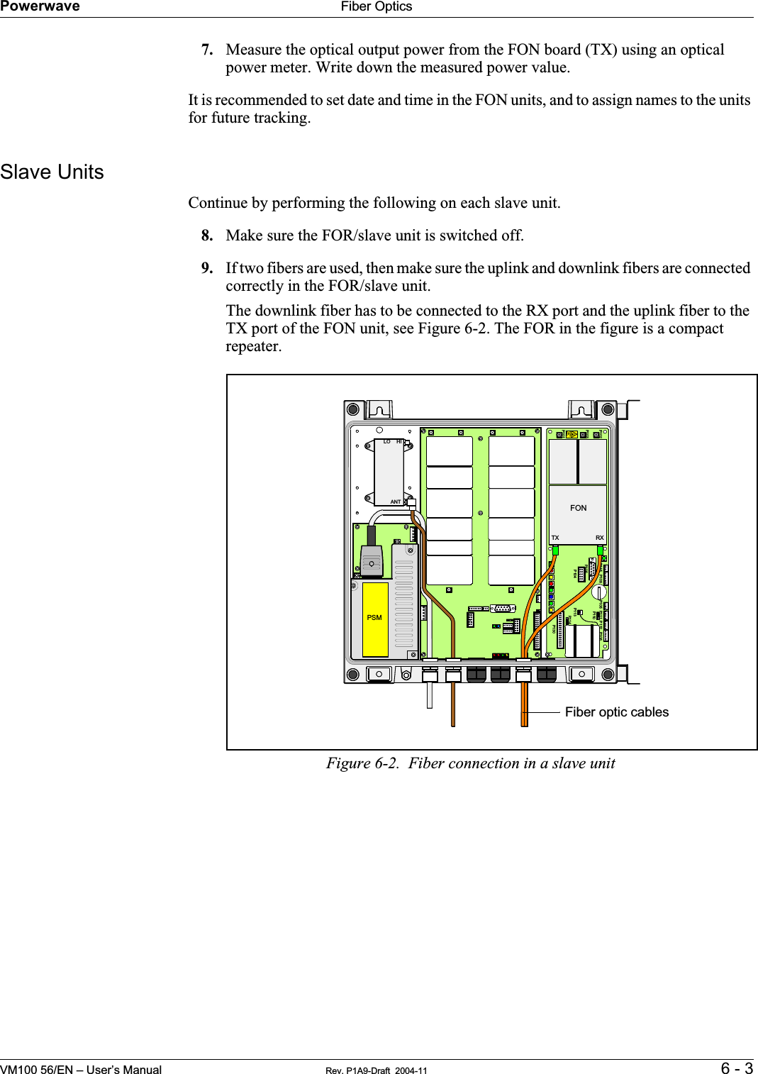 Powerwave Fiber OpticsVM100 56/EN – User’s Manual Rev. P1A9-Draft  2004-11 6 - 37. Measure the optical output power from the FON board (TX) using an optical power meter. Write down the measured power value.It is recommended to set date and time in the FON units, and to assign names to the units for future tracking.Slave UnitsContinue by performing the following on each slave unit.8. Make sure the FOR/slave unit is switched off.9. If two fibers are used, then make sure the uplink and downlink fibers are connected correctly in the FOR/slave unit.The downlink fiber has to be connected to the RX port and the uplink fiber to the TX port of the FON unit, see Figure 6-2. The FOR in the figure is a compact repeater.Figure 6-2.  Fiber connection in a slave unitP102P130BerylliumoxidehazardP103P101P114P108P112P111P105P110P109P115P106P104RXTXP113ANTLO HIPSMFONFiber optic cables