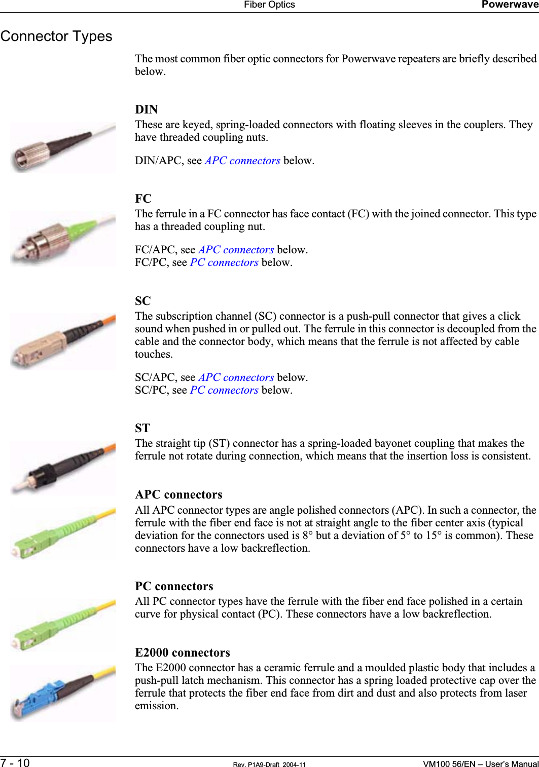 Fiber Optics Powerwave7 - 10 Rev. P1A9-Draft  2004-11 VM100 56/EN – User’s ManualConnector TypesThe most common fiber optic connectors for Powerwave repeaters are briefly described below.DINThese are keyed, spring-loaded connectors with floating sleeves in the couplers. They have threaded coupling nuts.DIN/APC, see APC connectors below.FCThe ferrule in a FC connector has face contact (FC) with the joined connector. This type has a threaded coupling nut.FC/APC, see APC connectors below.FC/PC, see PC connectors below.SCThe subscription channel (SC) connector is a push-pull connector that gives a click sound when pushed in or pulled out. The ferrule in this connector is decoupled from the cable and the connector body, which means that the ferrule is not affected by cable touches.SC/APC, see APC connectors below.SC/PC, see PC connectors below.STThe straight tip (ST) connector has a spring-loaded bayonet coupling that makes the ferrule not rotate during connection, which means that the insertion loss is consistent.APC connectorsAll APC connector types are angle polished connectors (APC). In such a connector, the ferrule with the fiber end face is not at straight angle to the fiber center axis (typical deviation for the connectors used is 8° but a deviation of 5° to 15° is common). These connectors have a low backreflection.PC connectorsAll PC connector types have the ferrule with the fiber end face polished in a certain curve for physical contact (PC). These connectors have a low backreflection.E2000 connectorsThe E2000 connector has a ceramic ferrule and a moulded plastic body that includes a push-pull latch mechanism. This connector has a spring loaded protective cap over the ferrule that protects the fiber end face from dirt and dust and also protects from laser emission.