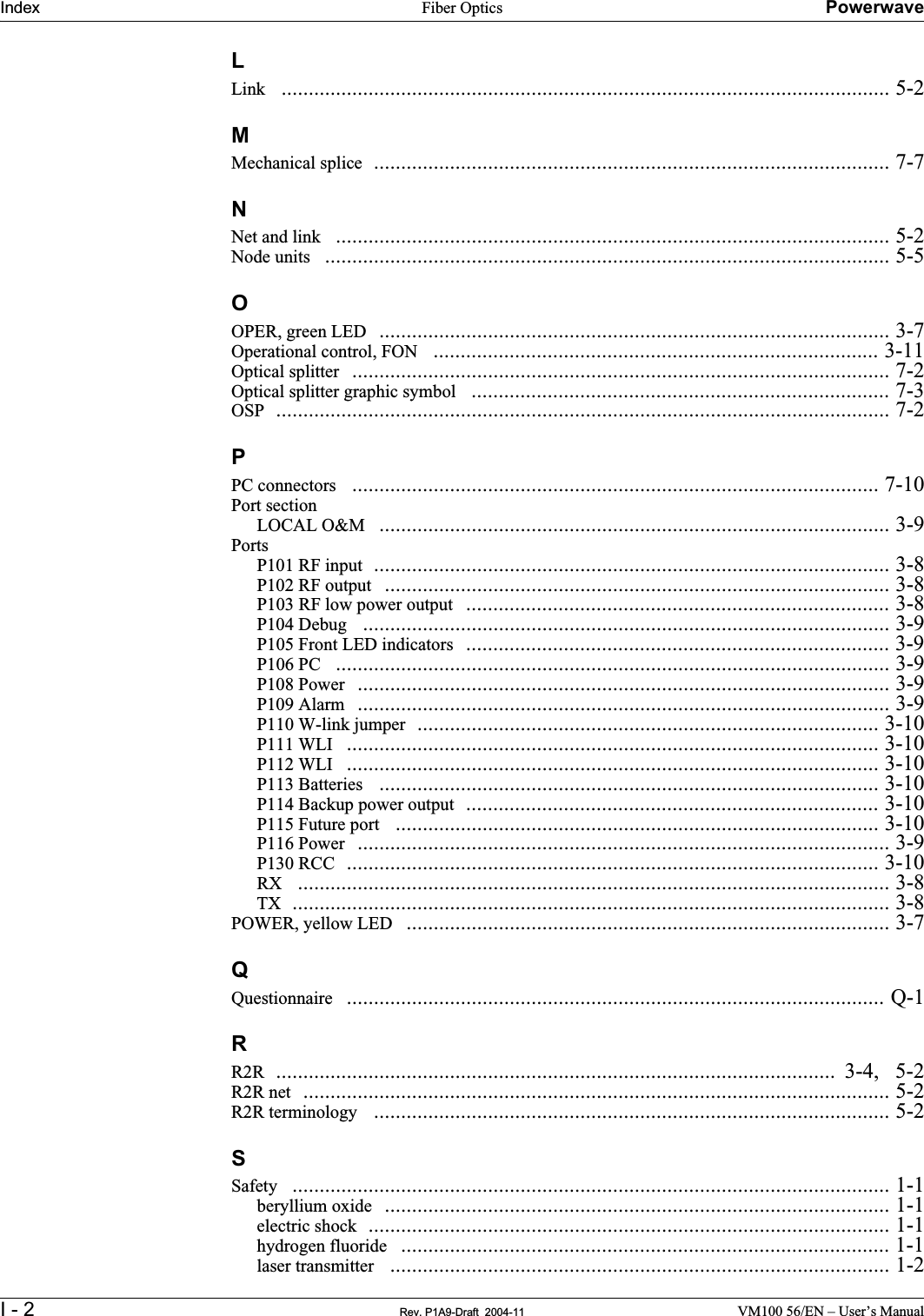 Index Fiber Optics PowerwaveI - 2 Rev. P1A9-Draft  2004-11 VM100 56/EN – User’s ManualLLink   ................................................................................................................ 5-2MMechanical splice  ............................................................................................... 7-7NNet and link   ...................................................................................................... 5-2Node units   ........................................................................................................ 5-5OOPER, green LED  .............................................................................................. 3-7Operational control, FON   .................................................................................. 3-11Optical splitter  ................................................................................................... 7-2Optical splitter graphic symbol   ............................................................................. 7-3OSP  ................................................................................................................. 7-2PPC connectors   ................................................................................................. 7-10Port sectionLOCAL O&amp;M   .............................................................................................. 3-9PortsP101 RF input  ............................................................................................... 3-8P102 RF output  ............................................................................................. 3-8P103 RF low power output  .............................................................................. 3-8P104 Debug   ................................................................................................. 3-9P105 Front LED indicators  .............................................................................. 3-9P106 PC   ...................................................................................................... 3-9P108 Power  .................................................................................................. 3-9P109 Alarm  .................................................................................................. 3-9P110 W-link jumper  ..................................................................................... 3-10P111 WLI   .................................................................................................. 3-10P112 WLI   .................................................................................................. 3-10P113 Batteries   ............................................................................................ 3-10P114 Backup power output  ............................................................................ 3-10P115 Future port   ......................................................................................... 3-10P116 Power  .................................................................................................. 3-9P130 RCC  .................................................................................................. 3-10RX   ............................................................................................................. 3-8TX  .............................................................................................................. 3-8POWER, yellow LED   ......................................................................................... 3-7QQuestionnaire   ................................................................................................... Q-1RR2R  .......................................................................................................  3-4,   5-2R2R net  ............................................................................................................ 5-2R2R terminology   ............................................................................................... 5-2SSafety   .............................................................................................................. 1-1beryllium oxide  ............................................................................................. 1-1electric shock  ................................................................................................ 1-1hydrogen fluoride   .......................................................................................... 1-1laser transmitter   ............................................................................................ 1-2