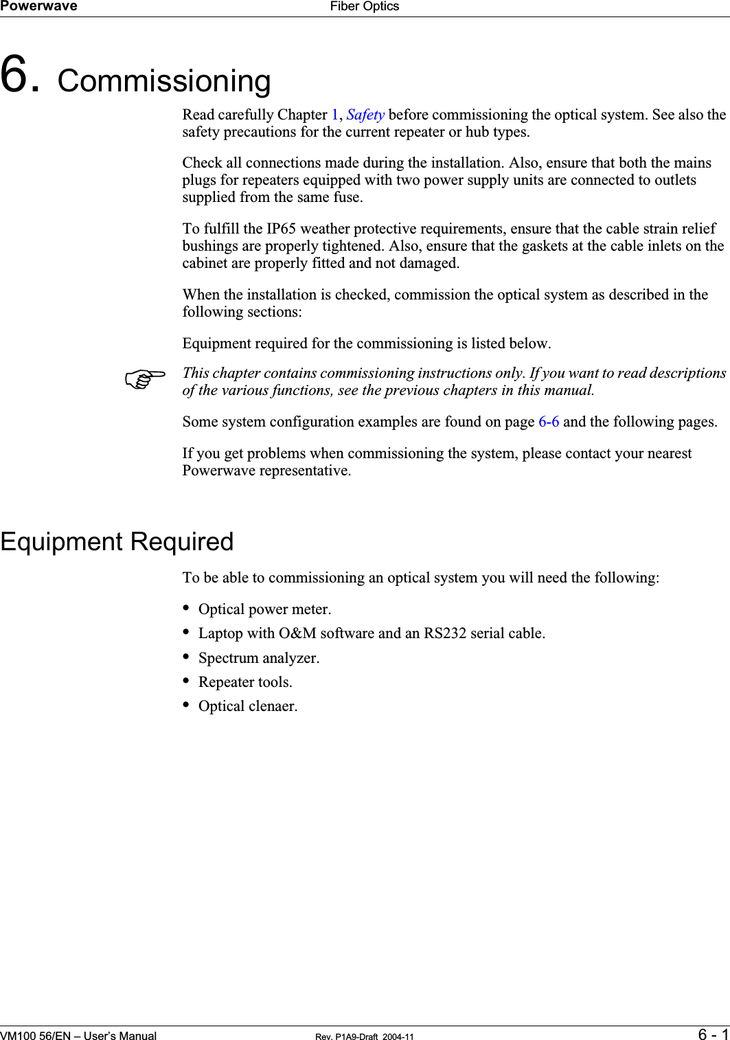 Powerwave Fiber OpticsVM100 56/EN – User’s Manual Rev. P1A9-Draft  2004-11 6 - 16. CommissioningRead carefully Chapter 1,Safety before commissioning the optical system. See also the safety precautions for the current repeater or hub types.Check all connections made during the installation. Also, ensure that both the mains plugs for repeaters equipped with two power supply units are connected to outlets supplied from the same fuse.To fulfill the IP65 weather protective requirements, ensure that the cable strain relief bushings are properly tightened. Also, ensure that the gaskets at the cable inlets on the cabinet are properly fitted and not damaged.When the installation is checked, commission the optical system as described in the following sections:Equipment required for the commissioning is listed below.This chapter contains commissioning instructions only. If you want to read descriptions of the various functions, see the previous chapters in this manual.Some system configuration examples are found on page 6-6 and the following pages.If you get problems when commissioning the system, please contact your nearest Powerwave representative.Equipment RequiredTo be able to commissioning an optical system you will need the following:•Optical power meter.•Laptop with O&amp;M software and an RS232 serial cable.•Spectrum analyzer.•Repeater tools.•Optical clenaer.