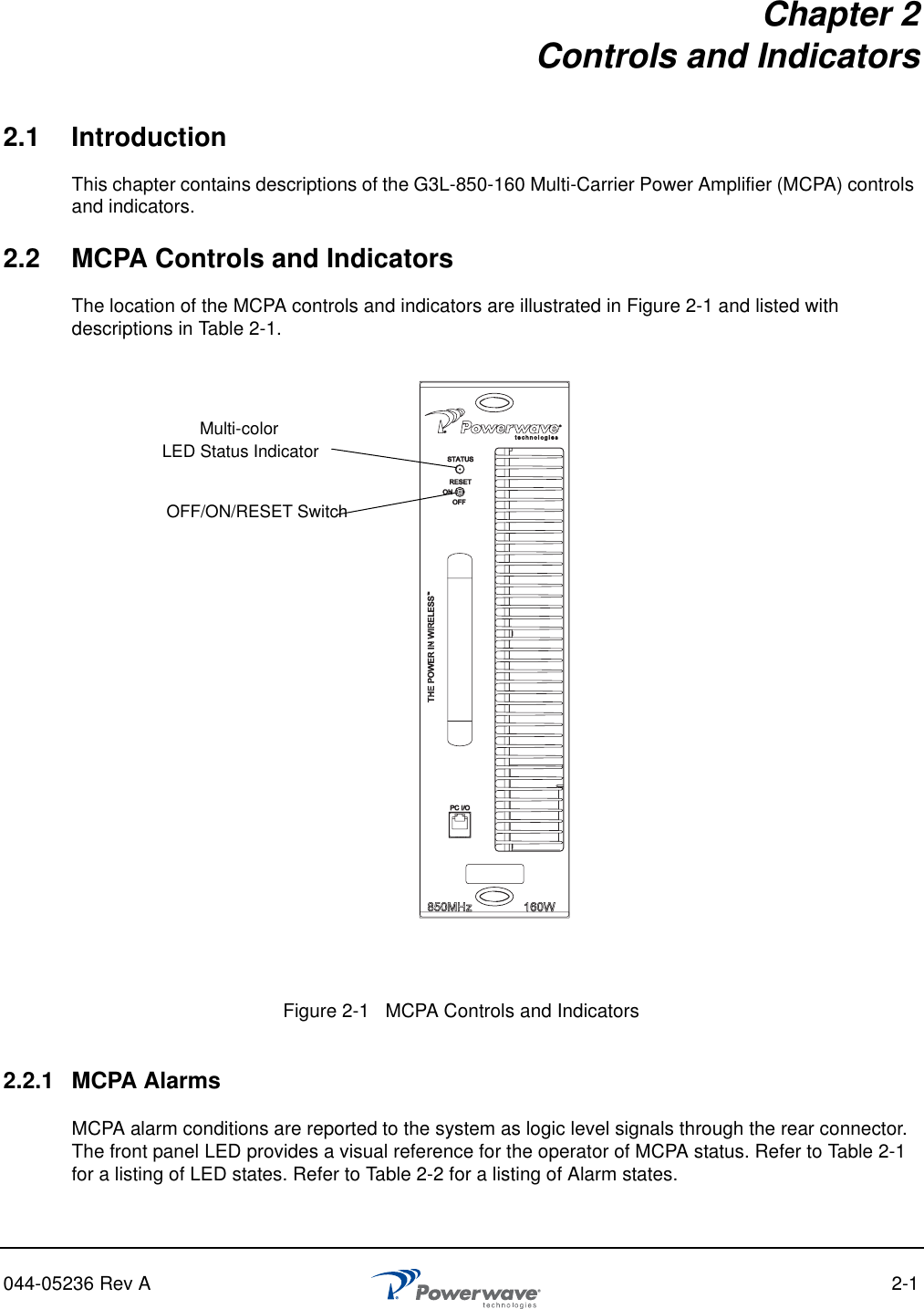 044-05236 Rev A 2-1Chapter 2Controls and Indicators2.1 IntroductionThis chapter contains descriptions of the G3L-850-160 Multi-Carrier Power Amplifier (MCPA) controls and indicators.2.2 MCPA Controls and IndicatorsThe location of the MCPA controls and indicators are illustrated in Figure 2-1 and listed with descriptions in Table 2-1.2.2.1 MCPA AlarmsMCPA alarm conditions are reported to the system as logic level signals through the rear connector. The front panel LED provides a visual reference for the operator of MCPA status. Refer to Table 2-1 for a listing of LED states. Refer to Table 2-2 for a listing of Alarm states.Figure 2-1   MCPA Controls and Indicators Multi-colorOFF/ON/RESET SwitchLED Status Indicator 