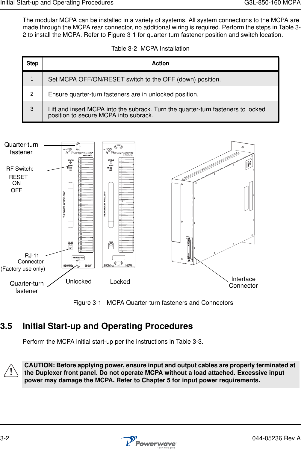 Initial Start-up and Operating Procedures G3L-850-160 MCPA3-2 044-05236 Rev AThe modular MCPA can be installed in a variety of systems. All system connections to the MCPA are made through the MCPA rear connector, no additional wiring is required. Perform the steps in Table 3-2 to install the MCPA. Refer to Figure 3-1 for quarter-turn fastener position and switch location.3.5 Initial Start-up and Operating ProceduresPerform the MCPA initial start-up per the instructions in Table 3-3.Table 3-2  MCPA InstallationStep Action1Set MCPA OFF/ON/RESET switch to the OFF (down) position.2Ensure quarter-turn fasteners are in unlocked position.3Lift and insert MCPA into the subrack. Turn the quarter-turn fasteners to locked position to secure MCPA into subrack.CAUTION: Before applying power, ensure input and output cables are properly terminated at the Duplexer front panel. Do not operate MCPA without a load attached. Excessive input power may damage the MCPA. Refer to Chapter 5 for input power requirements.Figure 3-1   MCPA Quarter-turn fasteners and ConnectorsUnlocked LockedRF Switch:RJ-11Connector(Factory use only)Quarter-turnfastenerRESETONOFFQuarter-turnfastenerInterfaceConnector